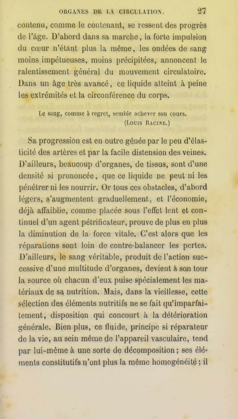 ORGANES m I V 61ft€U LATION. H contenu, comme le contenant, se ressent des progrès de l'âge. D'abord dans sa marche, la forte impulsion du cœur n'étant plus la même, les ondées de sang moins impétueuses, moins précipitées, annoncent le ralentissement général du mouvement circulatoire. Dans un âge très avancé, ce liquide atteint à peine les extrémités et la circonférence du corps. Le sang, comme à regret, semble achever son cours. (Louis Racine.) Sa progression est en outre gênée par le peu d'élas- ticité des artères et par la facile distension des veines. D'ailleurs, beaucoup d'organes, de tissus, sont d'une densité si prononcée, que ce liquide ne peut ni les pénétrer ni les nourrir. Or tous ces obstacles, d'abord légers, s'augmentent graduellement, et l'économie, déjà affaiblie, comme placée sous l'effet lent et con- tinuel d'un agent pétrificateur, prouve de plus en plus la diminution de la force vitale. C'est alors que les réparations sont loin de contre-balancer les pertes. D'ailleurs, le sang véritable, produit de l'action suc- cessive d'une multitude d'organes, devient à son tour la source où chacun d'eux puise spécialement les ma- tériaux de sa nutrition. Mais, dans la vieillesse, cette sélection des éléments nutritifs ne se fait qu'imparfai- tement, disposition qui concourt à la détérioration générale. Bien plus, ce fluide, principe si réparateur de la vie, au sein même de l'appareil vasculaire, tend par lui-même à une sorte de décomposition; ses élé- ments constitutifs n'ont plus la même homogénéité ; il