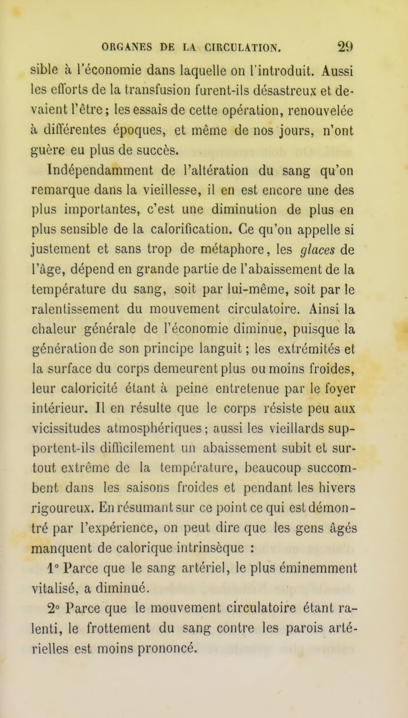 sible à l'économie dans laquelle on l'introduit. Aussi les efforts de la transfusion furent-ils désastreux et de- vaient l'être; les essais de cette opération, renouvelée à différentes époques, et même de nos jours, n'ont guère eu plus de succès. Indépendamment de l'altération du sang qu'on remarque dans la vieillesse, il en est encore une des plus importantes, c'est une diminution de plus en plus sensible de la calorification. Ce qu'on appelle si justement et sans trop de métaphore, les glaces de l'âge, dépend en grande partie de l'abaissement de la température du sang, soit par lui-même, soit par le ralentissement du mouvement circulatoire. Ainsi la chaleur générale de l'économie diminue, puisque la génération de son principe languit ; les extrémités et la surface du corps demeurent plus ou moins froides, leur caloricité étant à peine entretenue par le foyer intérieur. Il en résulte que le corps résiste peu aux vicissitudes atmosphériques; aussi les vieillards sup- portent-ils difficilement un abaissement subit et sur- tout extrême de la température, beaucoup succom- bent dans les saisons froides et pendant les hivers rigoureux. En résumant sur ce point ce qui est démon- tré par l'expérience, on peut dire que les gens âgés manquent de calorique intrinsèque : 1° Parce que le sang artériel, le plus éminemment vitalisé, a diminué. 2° Parce que le mouvement circulatoire étant ra- lenti, le frottement du sang contre les parois arté- rielles est moins prononcé.