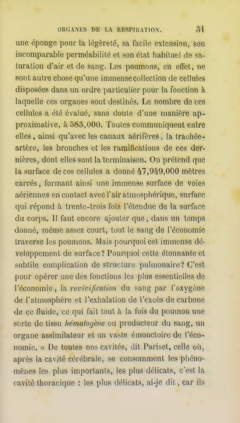 une éponge pour la légèreté, sa facile extension, son incomparable perméabilité et son état habituel de sa- turation d'air et de sang. Les poumons, en eflet, ne sont autre chose qu'une immense collection de cellules disposées dans un ordre particulier pour la fonction à laquelle ces organes sont destinés. Le nombre de ces cellules a été évalué, sans doute d'une manière ap- proximative, à 583,000. Toutes communiquent entre elles, ainsi qu'avec les canaux aérifères, la trachée- artère, les bronches et les ramifications de ces der- nières, dont elles sont la terminaison. On prétend que la surface de ces cellules a donné M,949,000 mètres carrés, formant ainsi une immense surface de voies aériennes en contact avec l'air atmosphérique, surface qui répond à trente-trois fois l'étendue de la surface du corps. Il faut encore ajouter que, dans un temps donné, môme assez court, tout le sang de l'économie traverse les poumons. Mais pourquoi cet immense dé- veloppement de surface? Pourquoi cette étonnante et subtile complication de structure pulmonaire? C'est pour opérer une des fonctions les plus essentielles de l'économie, la revivificalion du sang par l'oxygène de l'atmosphère et l'exhalation de l'excès de carbone de ce fluide, ce qui fait tout à la fois du poumon une sorte de tissu hématoyène ou producteur du sang, un organe assimilateur et un vaste émonctoire de l'éco- nomie. « De toutes nos cavités, dit Pariset, celle où, après la cavité cérébrale, se consomment les phéno- mènes les plus importants, les plus délicats, c'est la cavité thoracique : les plus délicats, ai-je dit, car ils