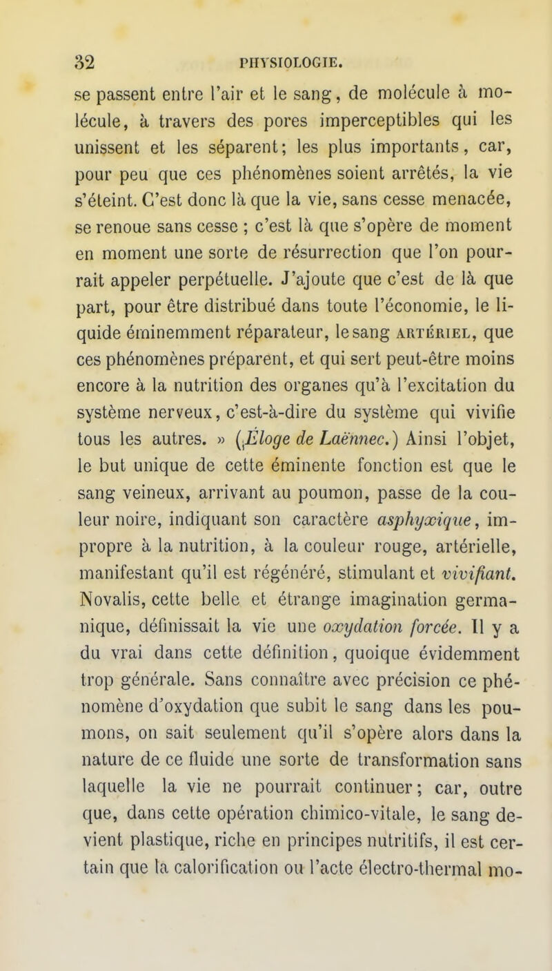 se passent entre l'air et le sang, de molécule à mo- lécule, à travers des pores imperceptibles qui les unissent et les séparent; les plus importants, car, pour peu que ces phénomènes soient arrêtés, la vie s'éteint. C'est donc là que la vie, sans cesse menacée, se renoue sans cesse ; c'est là que s'opère de moment en moment une sorte de résurrection que l'on pour- rait appeler perpétuelle. J'ajoute que c'est de là que part, pour être distribué dans toute l'économie, le li- quide éminemment réparateur, le sang artériel, que ces phénomènes préparent, et qui sert peut-être moins encore à la nutrition des organes qu'à l'excitation du système nerveux, c'est-à-dire du système qui vivifie tous les autres. » (filoge de Laè'nnec.) Ainsi l'objet, le but unique de cette éminente fonction est que le sang veineux, arrivant au poumon, passe de la cou- leur noire, indiquant son caractère asphyxique, im- propre à la nutrition, à la couleur rouge, artérielle, manifestant qu'il est régénéré, stimulant et vivifiant. Novalis, cette belle et étrange imagination germa- nique, définissait la vie une oxydation forcée. 11 y a du vrai dans cette définition, quoique évidemment trop générale. Sans connaître avec précision ce phé- nomène d'oxydation que subit le sang dans les pou- mons, on sait seulement qu'il s'opère alors dans la nature de ce fluide une sorte de transformation sans laquelle la vie ne pourrait continuer; car, outre que, dans cette opération chimico-vitale, le sang de- vient plastique, riche en principes nutritifs, il est cer- tain que la calorification ou l'acte électro-thermal mo-