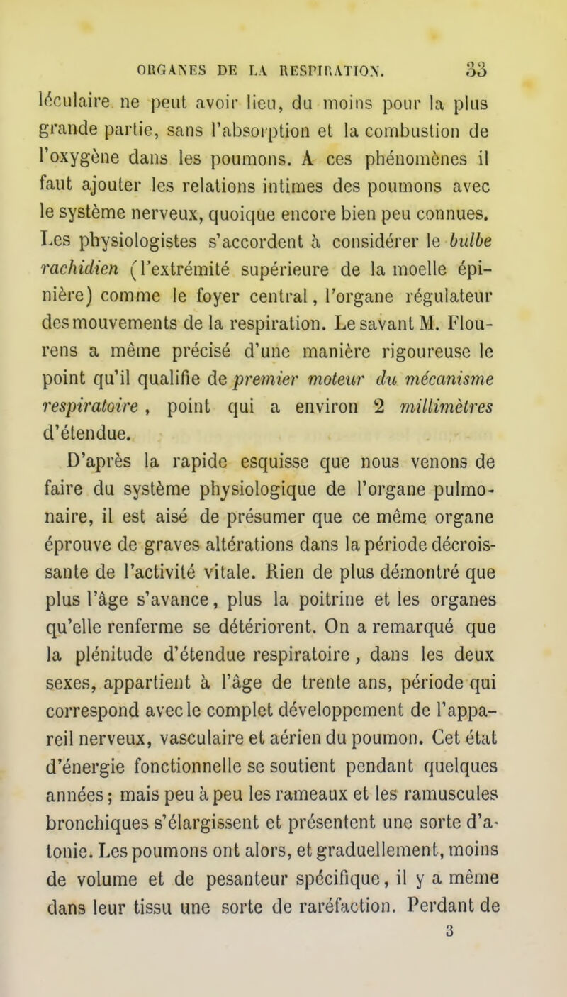 léculaire ne peut avoir lieu, du moins pour la plus grande partie, sans l'absorption et la combustion de l'oxygène dans les poumons. A ces phénomènes il faut ajouter les relations intimes des poumons avec le système nerveux, quoique encore bien peu connues. Les physiologistes s'accordent à considérer le bulbe rachiclien (l'extrémité supérieure de la moelle épi- nière) comme le foyer central, l'organe régulateur des mouvements de la respiration. Le savant M. Flou- rens a même précisé d'une manière rigoureuse le point qu'il qualifie de premier violeur du mécanisme respiratoire, point qui a environ 2 millimètres d'étendue. D'après la rapide esquisse que nous venons de faire du système physiologique de l'organe pulmo- naire, il est aisé de présumer que ce même organe éprouve de graves altérations dans la période décrois- sante de l'activité vitale. Rien de plus démontré que plus l'âge s'avance, plus la poitrine et les organes qu'elle renferme se détériorent. On a remarqué que la plénitude d'étendue respiratoire, dans les deux sexes, appartient à l'âge de trente ans, période qui correspond avec le complet développement de l'appa- reil nerveux, vasculaire et aérien du poumon. Cet état d'énergie fonctionnelle se soutient pendant quelques années ; mais peu à peu les rameaux et les ramuscules bronchiques s'élargissent et présentent une sorte d'a- tonie. Les poumons ont alors, et graduellement, moins de volume et de pesanteur spécifique, il y a même dans leur tissu une sorte de raréfaction. Perdant de 3