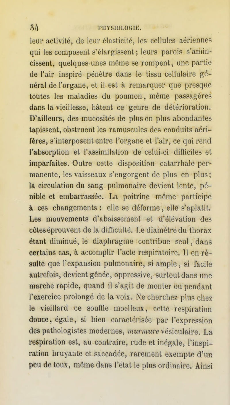 leur activité, de leur élasticité, les cellules aériennes qui les composent s'élargissent ; leurs parois s'amin- cissent, quelques-unes même se rompent, une partie de l'air inspiré pénètre dans le tissu cellulaire gé- néral de l'organe, et il est à remarquer que presque toutes les maladies du poumon, même passagères dans la vieillesse, hâtent ce genre de détérioration. D'ailleurs, des mucosités de plus en plus abondantes tapissent, obstruent les ramuscules des conduits aéri- fères, s'interposent entre l'organe et l'air, ce qui rend l'absorption et l'assimilation de celui-ci difficiles et imparfaites. Outre cette disposition catarrhale per- manente, les vaisseaux s'engorgent de plus en plus; la circulation du sang pulmonaire devient lente, pé- nible et embarrassée. La poitrine même participe à ces changements : elle se déforme, elle s'aplatit. Les mouvements d'abaissement et d'élévation des côtes éprouvent de la difficulté. Le diamètre du thorax étant diminué, le diaphragme contribue seul, dans certains cas, à accomplir l'acte respiratoire. 11 en ré- sulte que l'expansion pulmonaire, si ample, si facile autrefois, devient gênée, oppressive, surtout dans une marche rapide, quand il s'agit de monter ou pendant l'exercice prolongé de la voix. Ne cherchez plus chez le vieillard ce souffle moelleux, cette respiration douce, égale, si bien caractérisée par l'expression des pathologistes modernes, murmure vésiculaire. La respiration est, au contraire, rude et inégale, l'inspi- ration bruyante et saccadée, rarement exempte d'un peu de toux, même dans l'état le plus ordinaire. Ainsi
