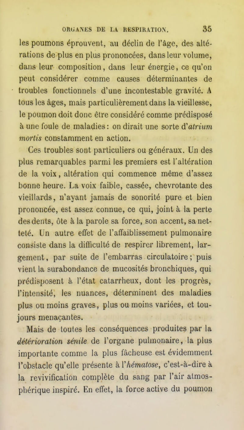 les poumons éprouvent, au déclin de l'âge, des alté- rations de plus en plus prononcées, dans leur volume, dans leur composition, dans leur énergie, ce qu'on peut considérer comme causes déterminantes de troubles fonctionnels d'une incontestable gravité. A tous les âges, mais particulièrement dans la vieillesse, le poumon doit donc être considéré comme prédisposé à une foule de maladies : on dirait une sorte d'atrium mortis constamment en action. Ces troubles sont particuliers ou généraux. Un des plus remarquables parmi les premiers est l'altération de la voix, altération qui commence même d'assez bonne heure. La voix faible, cassée, chevrotante des vieillards, n'ayant jamais de sonorité pure et bien prononcée, est assez connue, ce qui, joint à la perte des dents, ôte à la parole sa force, son accent, sa net- teté. Un autre effet de l'affaiblissement pulmonaire consiste dans la difficulté de respirer librement, lar- gement , par suite de l'embarras circulatoire ; puis vient la surabondance de mucosités bronchiques, qui prédisposent à l'état catarrheux, dont les progrès, l'intensité, les nuances, déterminent des maladies plus ou moins graves, plus ou moins variées, et tou- jours menaçantes. Mais de toutes les conséquences produites par la détérioration sémle de l'organe pulmonaire, la plus importante comme la plus fâcheuse est évidemment l'obstacle qu'elle présente kYhématose, c'est-à-dire à la revivification complète du sang par l'air atmos- phérique inspiré. En effet, la force active du poumon