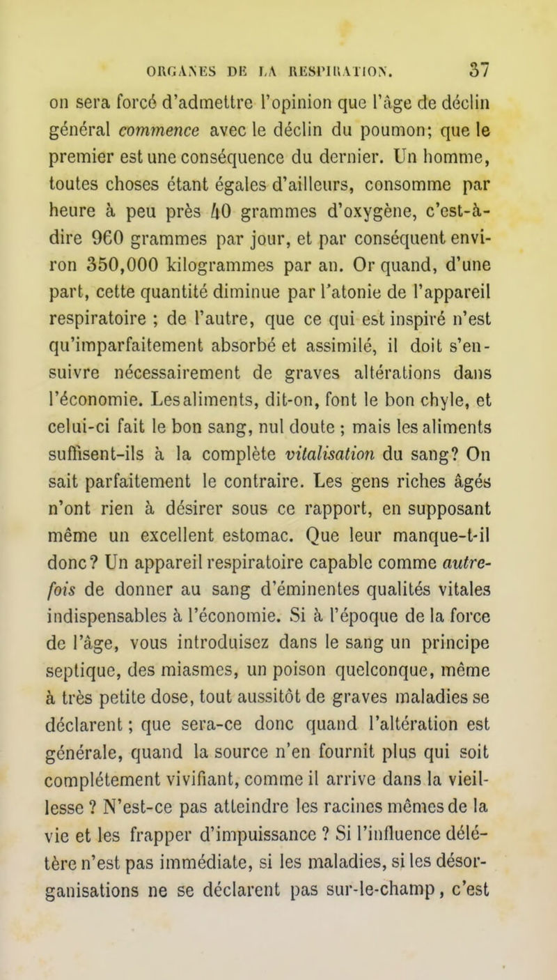 on sera forcé d'admettre l'opinion que l'âge de déclin général commence avec le déclin du poumon; que le premier est une conséquence du dernier. Un homme, toutes choses étant égales d'ailleurs, consomme par heure à peu près kO grammes d'oxygène, c'est-à- dire 960 grammes par jour, et par conséquent envi- ron 350,000 kilogrammes par an. Or quand, d'une part, cette quantité diminue par l'atonie de l'appareil respiratoire ; de l'autre, que ce qui est inspiré n'est qu'imparfaitement absorbé et assimilé, il doit s'en- suivre nécessairement de graves altérations dans l'économie. Les aliments, dit-on, font le bon chyle, et celui-ci fait le bon sang, nul doute ; mais les aliments suflisent-ils à la complète vitalisation du sang? On sait parfaitement le contraire. Les gens riches âgés n'ont rien à désirer sous ce rapport, en supposant même un excellent estomac. Que leur manque-t-il donc? Un appareil respiratoire capable comme autre- fois de donner au sang d'éminentes qualités vitales indispensables à l'économie. Si à l'époque de la force de l'âge, vous introduisez dans le sang un principe septique, des miasmes, un poison quelconque, même à très petite dose, tout aussitôt de graves maladies se déclarent ; que sera-ce donc quand l'altération est générale, quand la source n'en fournit plus qui soit complètement vivifiant, comme il arrive dans la vieil- lesse ? N'est-ce pas atteindre les racines mêmes de la vie et les frapper d'impuissance ? Si l'influence délé- tère n'est pas immédiate, si les maladies, si les désor- ganisations ne se déclarent pas sur-le-champ, c'est
