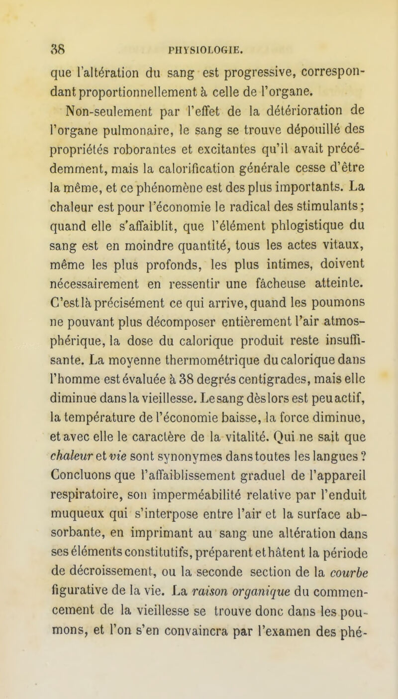 que l'altération du sang est progressive, correspon- dant proportionnellement à celle de l'organe. Non-seulement par l'effet de la détérioration de l'organe pulmonaire, le sang se trouve dépouillé des propriétés roborantes et excitantes qu'il avait précé- demment, mais la calorification générale cesse d'être la même, et ce phénomène est des plus importants. La chaleur est pour l'économie le radical des stimulants; quand elle s'affaiblit, que l'élément phlogistique du sang est en moindre quantité, tous les actes vitaux, même les plus profonds, les plus intimes, doivent nécessairement en ressentir une fâcheuse atteinte. C'est là précisément ce qui arrive, quand les poumons ne pouvant plus décomposer entièrement l'air atmos- phérique, la dose du calorique produit reste insuffi- sante. La moyenne thermométrique du calorique dans l'homme est évaluée à 38 degrés centigrades, mais elle diminue dansla vieillesse. Le sang dèslors est peuactif, la température de l'économie baisse, la force diminue, et avec elle le caractère de la vitalité. Qui ne sait que chaleur et vie sont synonymes dans toutes les langues? Concluons que l'affaiblissement graduel de l'appareil respiratoire, son imperméabilité relative par l'enduit muqueux qui s'interpose entre l'air et la surface ab- sorbante, en imprimant au sang une altération dans ses éléments constitutifs, préparent et hâtent la période de décroissement, ou la seconde section de la courbe figurative de la vie. La raison organique du commen- cement de la vieillesse se trouve donc dans les pou- mons, et Ton s'en convaincra par l'examen des phé-