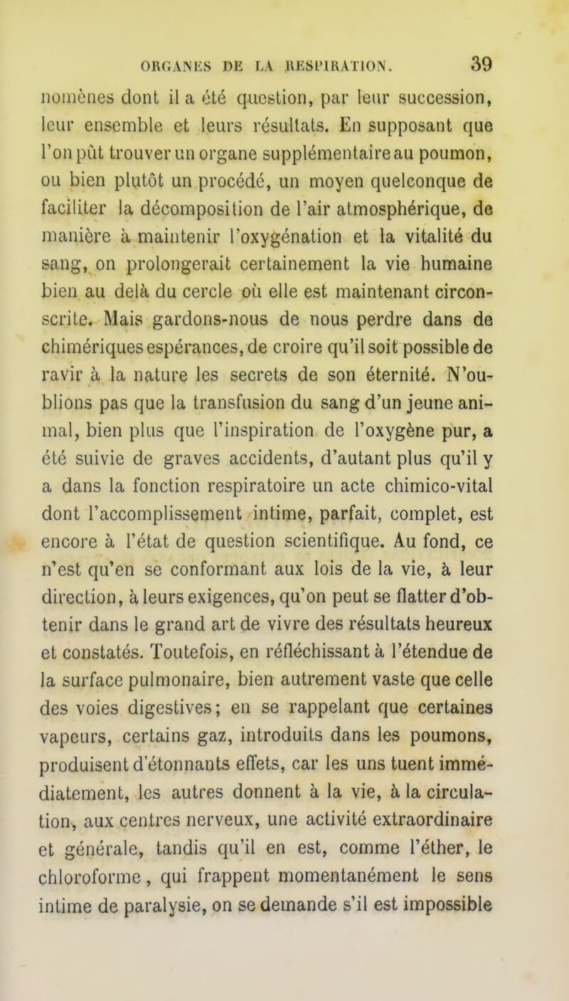 nomènes dont il a été question, par leur succession, leur ensemble et leurs résultats. En supposant que l'on pût trouver un organe supplémentaire au poumon, ou bien plutôt un procédé, un moyen quelconque de faciliter la décomposition de l'air atmosphérique, de manière à maintenir l'oxygénation et la vitalité du sang, on prolongerait certainement la vie humaine bien au delà du cercle où elle est maintenant circon- scrite. Mais gardons-nous de nous perdre dans de chimériques espérances, de croire qu'il soit possible de ravir à la nature les secrets de son éternité. N'ou- blions pas que la transfusion du sang d'un jeune ani- mal, bien plus que l'inspiration de l'oxygène pur, a été suivie de graves accidents, d'autant plus qu'il y a dans la fonction respiratoire un acte chimico-vital dont l'accomplissement intime, parfait, complet, est encore à l'état de question scientifique. Au fond, ce n'est qu'en se conformant aux lois de la vie, à leur direction, à leurs exigences, qu'on peut se flatter d'ob- tenir dans le grand art de vivre des résultats heureux et constatés. Toutefois, en réfléchissant à l'étendue de la surface pulmonaire, bien autrement vaste que celle des voies digestives; en se rappelant que certaines vapeurs, certains gaz, introduits dans les poumons, produisent d'étonnants effets, car les uns tuent immé- diatement, les autres donnent à la vie, à la circula- tion, aux centres nerveux, une activité extraordinaire et générale, tandis qu'il en est, comme l'éther, le chloroforme, qui frappent momentanément le sens intime de paralysie, on se demande s'il est impossible