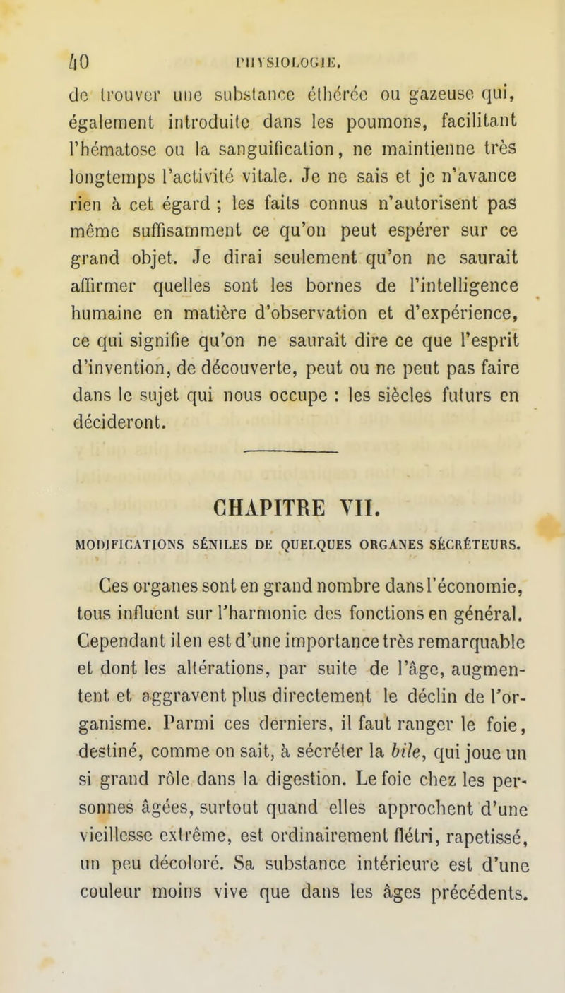 de Irouver une substance éthérée ou gazeuse qui, également introduite dans les poumons, facilitant l'hématose ou la sanguification, ne maintienne très longtemps l'activité vitale. Je ne sais et je n'avance rien à cet égard ; les faits connus n'autorisent pas même suffisamment ce qu'on peut espérer sur ce grand objet. Je dirai seulement qu'on ne saurait affirmer quelles sont les bornes de l'intelligence humaine en matière d'observation et d'expérience, ce qui signifie qu'on ne saurait dire ce que l'esprit d'invention, de découverte, peut ou ne peut pas faire dans le sujet qui nous occupe : les siècles futurs en décideront. CHAPITRE VII. MODIFICATIONS SÉN1LES DE QUELQUES ORGANES SÉCRÉTEURS. Ces organes sont en grand nombre dans l'économie, tous influent sur l'harmonie des fonctions en général. Cependant il en est d'une importance très remarquable et dont les altérations, par suite de l'âge, augmen- tent et aggravent plus directement le déclin de l'or- ganisme. Parmi ces derniers, il faut ranger le foie, destiné, comme on sait, à sécréter la bile, qui joue un si grand rôle dans la digestion. Le foie chez les per- sonnes âgées, surtout quand elles approchent d'une vieillesse extrême, est ordinairement flétri, rapetissé, un peu décoloré. Sa substance intérieure est d'une couleur moins vive que dans les âges précédents.