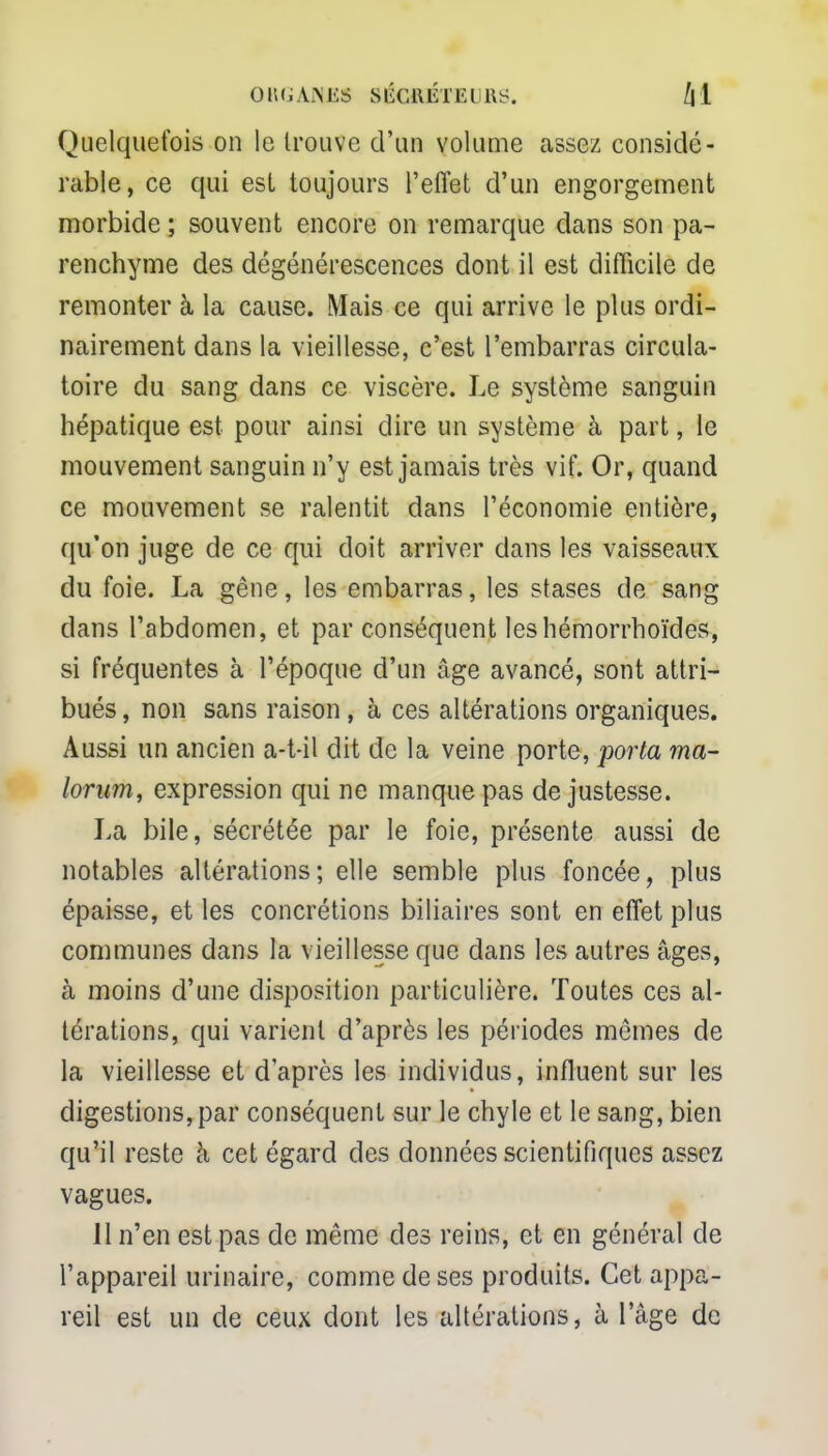 ORGANJSS SÉCRÉTEURS. /| 1 Quelquefois on le trouve d'un volume assez considé- rable, ce qui est toujours l'effet d'un engorgement morbide ; souvent encore on remarque dans son pa- renchyme des dégénérescences dont il est difficile de remonter à la cause. Mais ce qui arrive le plus ordi- nairement dans la vieillesse, c'est l'embarras circula- toire du sang dans ce viscère. Le système sanguin hépatique est pour ainsi dire un système à part, le mouvement sanguin n'y est jamais très vif. Or, quand ce mouvement se ralentit dans l'économie entière, qu'on juge de ce qui doit arriver dans les vaisseaux du foie. La gêne, les embarras, les stases de sang dans l'abdomen, et par conséquent leshémorrhoïdes, si fréquentes à l'époque d'un âge avancé, sont attri- bués , non sans raison, à ces altérations organiques. Aussi un ancien a-t-il dit de la veine porte, porta ma- lorum, expression qui ne manque pas de justesse. La bile, sécrétée par le foie, présente aussi de notables altérations; elle semble plus foncée, plus épaisse, et les concrétions biliaires sont en effet plus communes dans la vieillesse que dans les autres âges, à moins d'une disposition particulière. Toutes ces al- térations, qui varient d'après les périodes mêmes de la vieillesse et d'après les individus, influent sur les digestions, par conséquent sur le chyle et le sang, bien qu'il reste à cet égard des données scientifiques assez vagues. 11 n'en est pas de même des reins, et en général de l'appareil urinaire, comme de ses produits. Cet appa- reil est un de ceux dont les altérations, à l'âge de