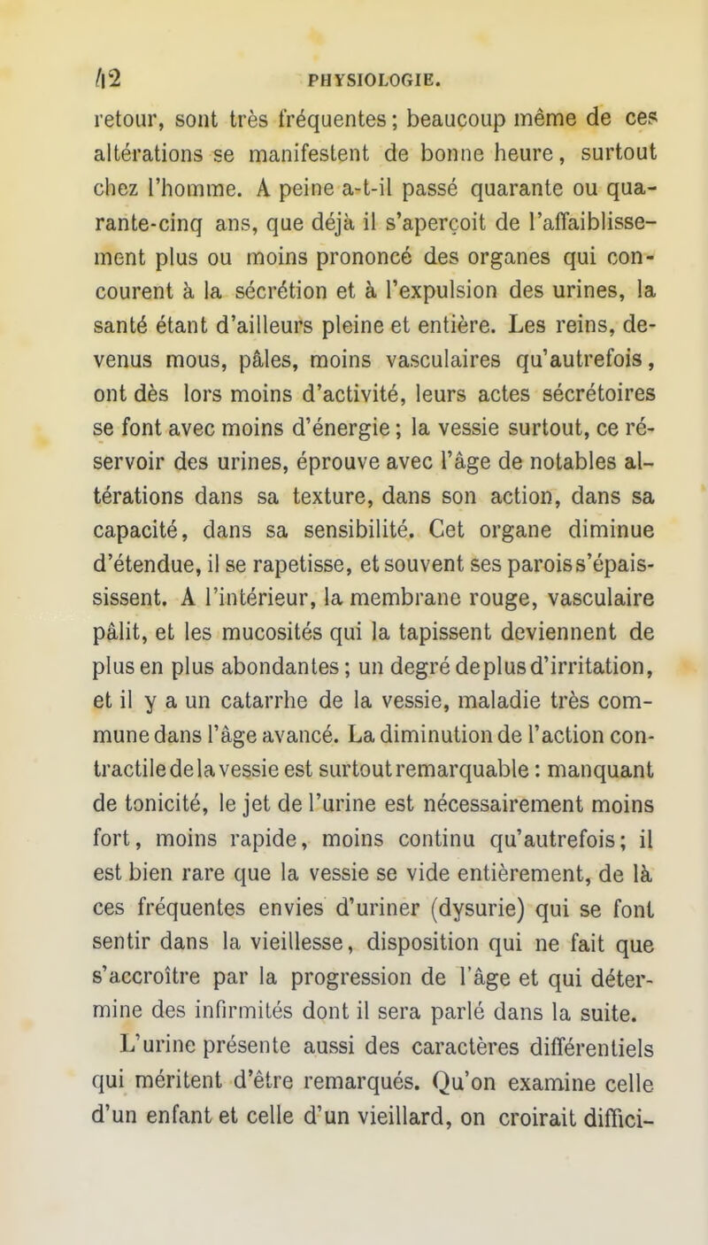 retour, sont très fréquentes ; beaucoup même de ces altérations se manifestent de bonne heure, surtout chez l'homme. A peine a-t-il passé quarante ou qua- rante-cinq ans, que déjà il s'aperçoit de l'affaiblisse- ment plus ou moins prononcé des organes qui con- courent à la sécrétion et à l'expulsion des urines, la santé étant d'ailleurs pleine et entière. Les reins, de- venus mous, pâles, moins vasculaires qu'autrefois, ont dès lors moins d'activité, leurs actes sécrétoires se font avec moins d'énergie ; la vessie surtout, ce ré- servoir des urines, éprouve avec l'âge de notables al- térations dans sa texture, dans son action, dans sa capacité, dans sa sensibilité. Cet organe diminue d'étendue, il se rapetisse, et souvent ses parois s'épais- sissent. A l'intérieur, la membrane rouge, vasculaire pâlit, et les mucosités qui la tapissent deviennent de plus en plus abondantes; un degré de plus d'irritation, et il y a un catarrhe de la vessie, maladie très com- mune dans l'âge avancé. La diminution de l'action con- tractile de la vessie est surtout remarquable : manquant de tonicité, le jet de l'urine est nécessairement moins fort, moins rapide, moins continu qu'autrefois; il est bien rare que la vessie se vide entièrement, de là ces fréquentes envies d'uriner (dysurie) qui se font sentir dans la vieillesse, disposition qui ne fait que s'accroître par la progression de l'âge et qui déter- mine des infirmités dont il sera parlé dans la suite. L'urine présente aussi des caractères différentiels qui méritent d'être remarqués. Qu'on examine celle d'un enfant et celle d'un vieillard, on croirait difïici-