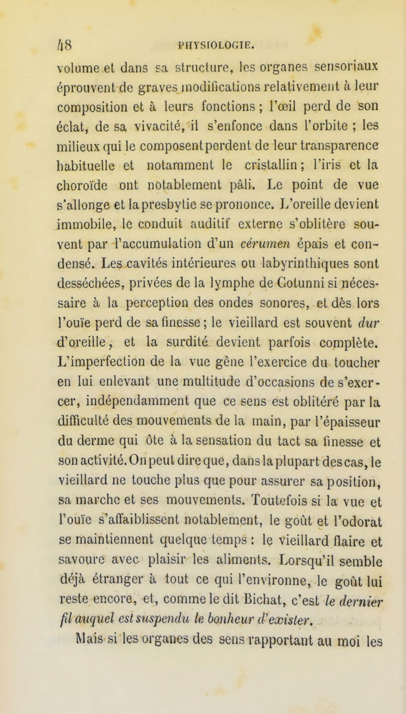 volume et dans sa structure, les organes sensoriaux éprouvent de graves modifications relativement à leur composition et à leurs fonctions ; l'œil perd de son éclat, de sa vivacité, il s'enfonce dans l'orbite ; les milieux qui le composent perdent de leur transparence habituelle et notamment le cristallin; l'iris et la choroïde ont notablement pâli. Le point de vue s'allonge et la presbytie se prononce. L'oreille devient immobile, le conduit auditif externe s'oblitère sou- vent par l'accumulation d'un cérumen épais et con- densé. Les cavités intérieures ou labyrinthiques sont desséchées, privées de la lymphe de Gotunni si néces- saire à la perception des ondes sonores, et dès lors l'ouïe perd de sa finesse; le vieillard est souvent dur d'oreille, et la surdité devient parfois complète. L'imperfection de la vue gêne l'exercice du toucher en lui enlevant une multitude d'occasions de s'exer- cer, indépendamment que ce sens est oblitéré par la difficulté des mouvements de la main, par l'épaisseur du derme qui ôte à la sensation du tact sa finesse et son activité. On peut dire que, dans la plupart des cas, le vieillard ne touche plus que pour assurer sa position, sa marche et ses mouvements. Toutefois si la vue et l'ouïe s'affaiblissent notablement, le goût et l'odorat se maintiennent quelque temps : le vieillard flaire et savoure avec plaisir les aliments. Lorsqu'il semble déjà étranger à tout ce qui l'environne, le goût lui reste encore, et, comme le dit Bichat, c'est le dernier fd auquel est suspendu le bonheur d'exister. Mais si les organes des sens rapportant au moi les