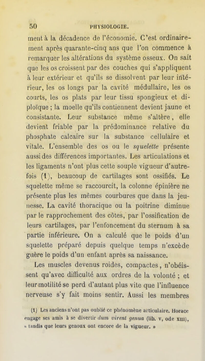 ment à la décadence de l'économie. C'est ordinaire- ment après quarante-cinq ans que l'on commence à remarquer les altérations du système osseux. On sait que les os croissent par des couches qui s'appliquent à leur extérieur et qu'ils se dissolvent par leur inté- rieur, les os longs par la cavité médullaire, les os courts, les os plats par leur tissu spongieux et di- ploïque ; la moelle qu'ils contiennent devient jaune et consistante. Leur substance même s'altère, elle devient friable par la prédominance relative du phosphate calcaire sur la substance cellulaire et vitale. L'ensemble des os ou le squelette présente aussi des différences importantes. Les articulations et les ligaments n'ont plus cette souple vigueur d'autre- fois (1), beaucoup de cartilages sont ossifiés. Le squelette même se raccourcit, la colonne épinière ne présente plus les mêmes courbures que dans la jeu- nesse. La cavité Ihoracique ou la poitrine diminue parle rapprochement des côtes, par l'ossification de leurs cartilages, par l'enfoncement du sternum à sa partie inférieure. On a calculé que le poids d'un squelette préparé depuis quelque temps n'excède guère le poids d'un enfant après sa naissance. Les muscles devenus roides, compactes, n'obéis- sent qu'avec difficulté aux ordres de la volonté ; et leurmotilitése perd d'autant plus vite que l'influence nerveuse s'y fait moins sentir. Aussi les membres (1) Les anciens n'ont pas oublié ce phénomène articulaire. Horace engage ses amis à se divertir dura virent genua (lib. v, ode xui). <» tandis que leurs genoux ont encore de la vigueur. »