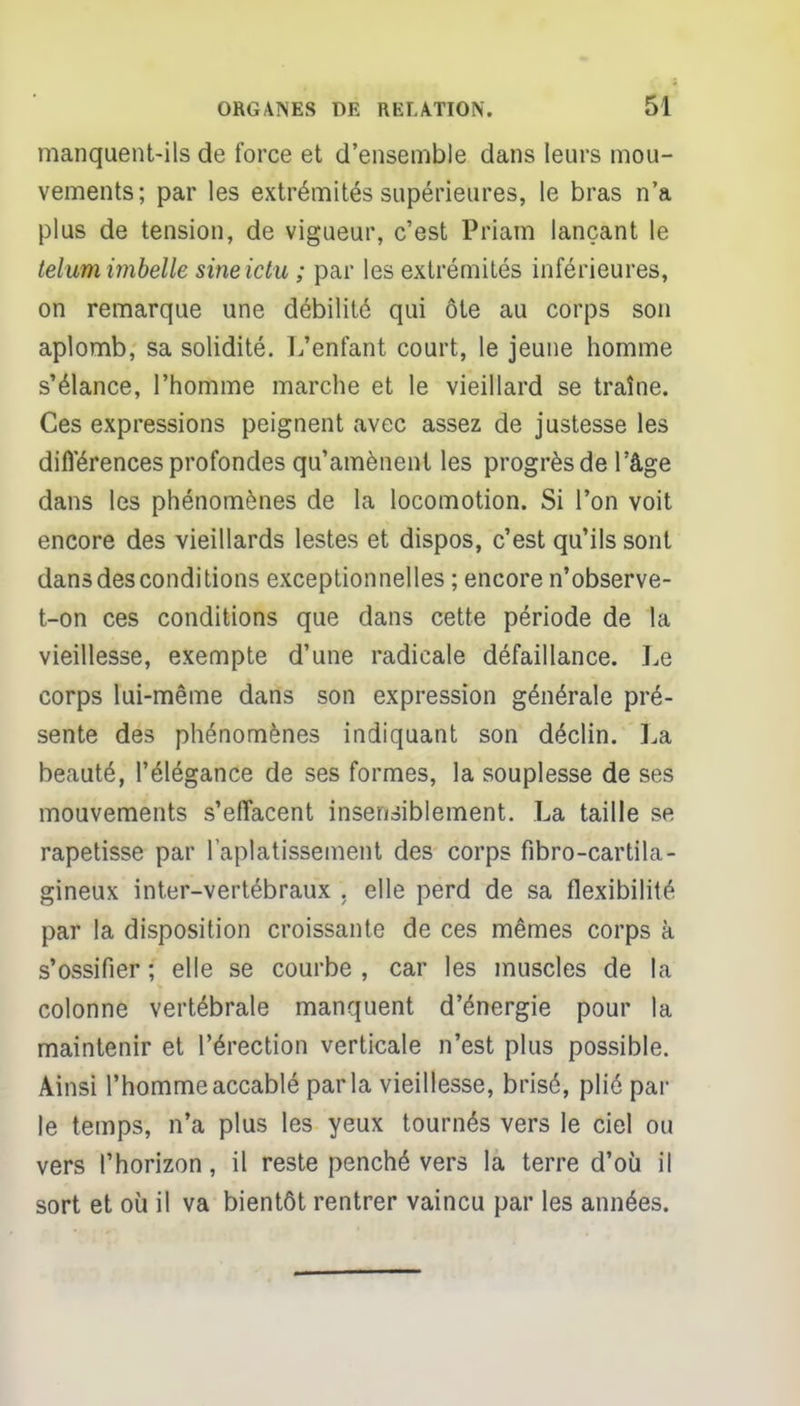 manquent-ils de force et d'ensemble dans leurs mou- vements; par les extrémités supérieures, le bras n'a plus de tension, de vigueur, c'est Priam lançant le telum imbelle sineictu ; par les extrémités inférieures, on remarque une débilité qui ôte au corps son aplomb, sa solidité. L'enfant court, le jeune homme s'élance, l'homme marche et le vieillard se traîne. Ces expressions peignent avec assez de justesse les difïérences profondes qu'amènent les progrès de l'âge dans les phénomènes de la locomotion. Si l'on voit encore des vieillards lestes et dispos, c'est qu'ils sont dans des conditions exceptionnelles ; encore n'observe- t-on ces conditions que dans cette période de la vieillesse, exempte d'une radicale défaillance. Le corps lui-même dans son expression générale pré- sente des phénomènes indiquant son déclin. La beauté, l'élégance de ses formes, la souplesse de ses mouvements s'effacent insensiblement. La taille se rapetisse par l'aplatissement des corps fibro-cartila- gineux inter-vertébraux . elle perd de sa flexibilité par la disposition croissante de ces mêmes corps à s'ossifier ; elle se courbe , car les muscles de la colonne vertébrale manquent d'énergie pour la maintenir et l'érection verticale n'est plus possible. Ainsi l'homme accablé parla vieillesse, brisé, plié par le temps, n'a plus les yeux tournés vers le ciel ou vers l'horizon, il reste penché vers la terre d'où il sort et où il va bientôt rentrer vaincu par les années.