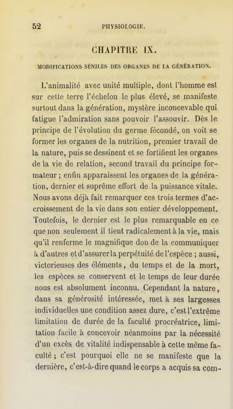 CHAPITRE IX. MODIFICATIONS SÉNILES DES ORGANES DE LA GÉNÉRATION. L'animalité avec unité multiple, dont l'homme est sur cette terre l'échelon le plus élevé, se manifeste surtout dans la génération, mystère inconcevable qui fatigue l'admiration sans pouvoir l'assouvir. Dès le principe de l'évolution du germe fécondé, on voit se former les organes de la nutrition, premier travail de la nature, puis se dessinent et se fortifient les organes de la vie de relation, second travail du principe for- mateur ; enfin apparaissent les organes de la généra- tion, dernier et suprême effort de la puissance vitale. Nous avons déjà fait remarquer ces trois termes d'ac- croissement de la vie dans son entier développement. Toutefois, le dernier est le plus remarquable en ce que non seulement il tient radicalement à la vie, mais qu'il renferme le magnifique don de la communiquer à d'autres et d'assurer la perpétuité de l'espèce ; aussi, victorieuses des éléments, du temps et de la mort, les espèces se conservent et le temps de leur durée nous est absolument inconnu. Cependant la nature, dans sa générosité intéressée, met à ses largesses individuelles une condition assez dure, c'estrextrême limitation de durée de la faculté procréatrice, limi- tation facile à concevoir néanmoins par la nécessité d'un excès de vitalité indispensable à cette même fa- culté ; c'est pourquoi elle ne se manifeste que la dernière, c'est-à-dire quand le corps a acquis sa corn-