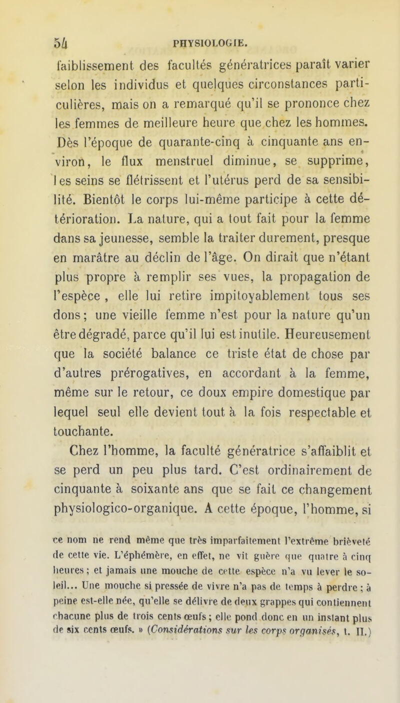 l'aiblissement des facultés génératrices paraît varier selon les individus et quelques circonstances parti- culières, mais on a remarqué qu'il se prononce chez les femmes de meilleure heure que chez les hommes. Dès l'époque de quarante-cinq à cinquante ans en- viron, le flux menstruel diminue, se supprime, les seins se flétrissent et l'utérus perd de sa sensibi- lité. Bientôt le corps lui-même participe à cette dé- térioration. La nature, qui a tout fait pour la femme dans sa jeunesse, semble la traiter durement, presque en marâtre au déclin de l'âge. On dirait que n'étant plus propre à remplir ses vues, la propagation de l'espèce , elle lui retire impitoyablement tous ses dons ; une vieille femme n'est pour la nature qu'un être dégradé, parce qu'il lui est inutile. Heureusement que la société balance ce triste état de chose par d'autres prérogatives, en accordant à la femme, même sur le retour, ce doux empire domestique par lequel seul elle devient tout à la fois respectable et touchante. Chez l'homme, la faculté génératrice s'affaiblit et se perd un peu plus tard. C'est ordinairement de cinquante à soixante ans que se fait ce changement physiologico-organique. A cette époque, l'homme, si ce nom ne rend même que très imparfaitement l'extrême brièveté de cette vie. L'éphémère, en effet, ne vit guère que quatre à cinq heures ; et jamais une mouche de cette, espèce n'a vu lever le so- leil... Une mouche si pressée de vivre n'a pas de temps à perdre ; à peine est-elle née, qu'elle se délivre de deux grappes qui contiennent chacune plus de trois cents œufs ; elle pond donc en un instant plus de six cents œufs. » {Considérations sur les corps organisés, t. II.)
