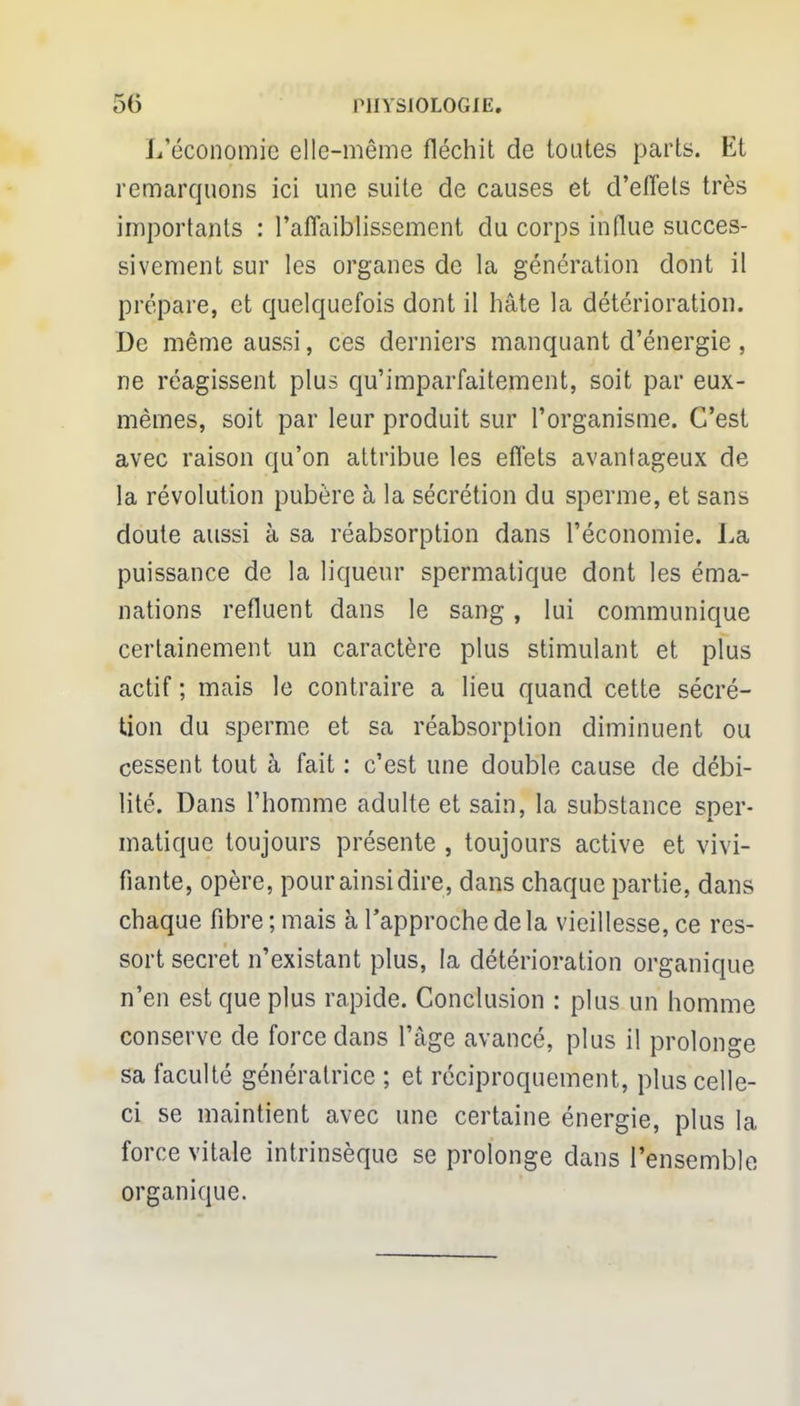 L'économie elle-même fléchit de toutes parts. Et remarquons ici une suite de causes et d'effets très importants : l'affaiblissement du corps influe succes- sivement sur les organes de la génération dont il prépare, et quelquefois dont il hâte la détérioration. De même aussi, ces derniers manquant d'énergie, ne réagissent plus qu'imparfaitement, soit par eux- mêmes, soit par leur produit sur l'organisme. C'est avec raison qu'on attribue les effets avantageux de la révolution pubère à la sécrétion du sperme, et sans doute aussi à sa réabsorption dans l'économie. La puissance de la liqueur spermatique dont les éma- nations refluent dans le sang, lui communique certainement un caractère plus stimulant et plus actif; mais le contraire a lieu quand cette sécré- tion du sperme et sa réabsorption diminuent ou cessent tout à fait : c'est une double cause de débi- lité. Dans l'homme adulte et sain, la substance sper- matique toujours présente , toujours active et vivi- fiante, opère, pour ainsi dire, dans chaque partie, dans chaque fibre; mais à l'approche de la vieillesse, ce res- sort secret n'existant plus, la détérioration organique n'en est que plus rapide. Conclusion : plus un homme conserve de force dans l'âge avancé, plus il prolonge sa faculté génératrice ; et réciproquement, plus celle- ci se maintient avec une certaine énergie, plus la force vitale intrinsèque se prolonge dans l'ensemble organique.