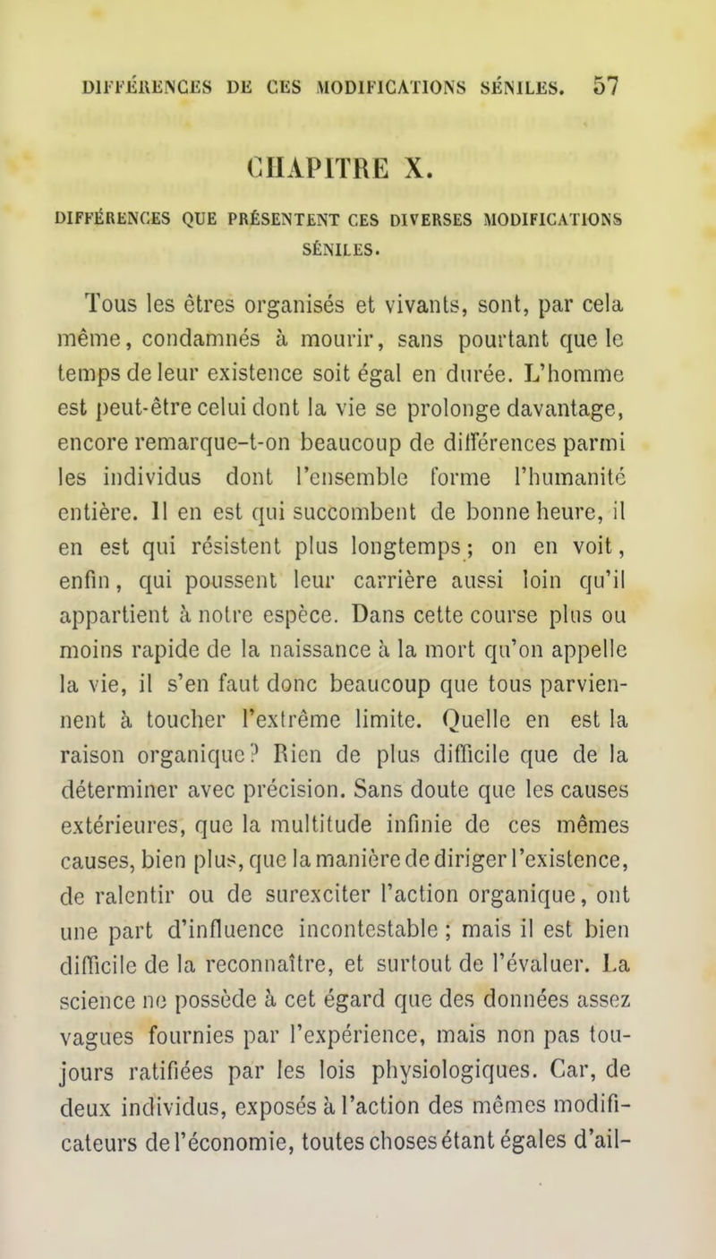 CHAPITRE X. DIFFÉRENCES QUE PRÉSENTENT CES DIVERSES MODIFICATIONS SÉNILES. Tous les êtres organisés et vivants, sont, par cela même, condamnés à mourir, sans pourtant que le temps de leur existence soit égal en durée. L'homme est peut-être celui dont la vie se prolonge davantage, encore remarque-t-on beaucoup de différences parmi les individus dont l'ensemble l'orme l'humanité entière. 11 en est qui succombent de bonne heure, il en est qui résistent plus longtemps; on en voit, enfin, qui poussent leur carrière aussi loin qu'il appartient à notre espèce. Dans cette course plus ou moins rapide de la naissance à la mort qu'on appelle la vie, il s'en faut donc beaucoup que tous parvien- nent à toucher l'extrême limite. Quelle en est la raison organique? Rien de plus difficile que de la déterminer avec précision. Sans doute que les causes extérieures, que la multitude infinie de ces mêmes causes, bien plus, que la manière de diriger l'existence, de ralentir ou de surexciter l'action organique, ont une part d'influence incontestable ; mais il est bien difficile de la reconnaître, et surtout de l'évaluer. La science ne possède à cet égard que des données assez vagues fournies par l'expérience, mais non pas tou- jours ratifiées par les lois physiologiques. Car, de deux individus, exposés à l'action des mêmes modifi- cateurs de l'économie, toutes choses étant égales d'ail-