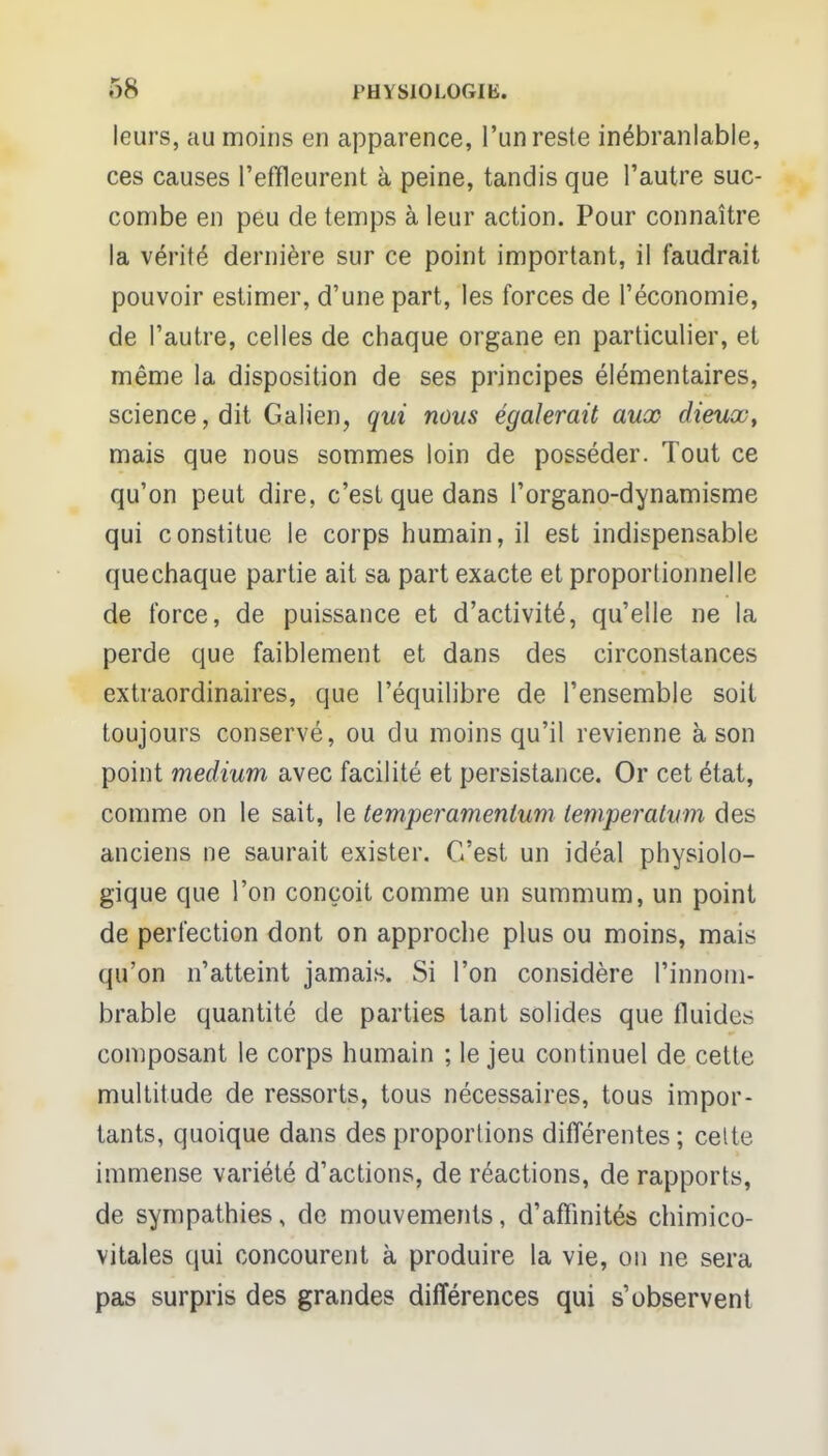 leurs, au moins en apparence, l'un reste inébranlable, ces causes l'effleurent à peine, tandis que l'autre suc- combe en peu de temps à leur action. Pour connaître la vérité dernière sur ce point important, il faudrait pouvoir estimer, d'une part, les forces de l'économie, de l'autre, celles de chaque organe en particulier, et même la disposition de ses principes élémentaires, science, dit Galien, qui nous égalerait aux dieux, mais que nous sommes loin de posséder. Tout ce qu'on peut dire, c'est que dans l'organo-dynamisme qui constitue le corps humain, il est indispensable que chaque partie ait sa part exacte et proportionnelle de force, de puissance et d'activité, qu'elle ne la perde que faiblement et dans des circonstances extraordinaires, que l'équilibre de l'ensemble soit toujours conservé, ou du moins qu'il revienne à son point médium avec facilité et persistance. Or cet état, comme on le sait, le temperamenlum temperatum des anciens ne saurait exister. C'est un idéal physiolo- gique que l'on conçoit comme un summum, un point de perfection dont on approche plus ou moins, mais qu'on n'atteint jamais. Si l'on considère l'innom- brable quantité de parties tant solides que fluides composant le corps humain ; le jeu continuel de cette multitude de ressorts, tous nécessaires, tous impor- tants, quoique dans des proportions différentes; celte immense variété d'actions, de réactions, de rapports, de sympathies, de mouvements, d'affinités chimico- vitales qui concourent à produire la vie, on ne sera pas surpris des grandes différences qui s'observent