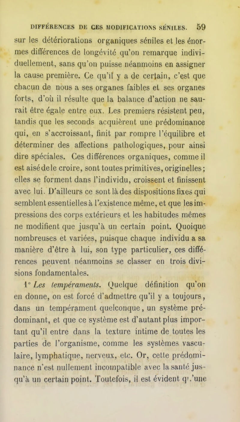 sur les détériorations organiques séniles et les énor- mes différences de longévité qu'on remarque indivi- duellement, sans qu'on puisse néanmoins en assigner la cause première. Ce qu'il y a de certain, c'est que chacun de nous a ses organes faibles et ses organes forts, d'où il résulte que la balance d'action ne sau- rait être égale entre eux. Les premiers résistent peu, tandis que les seconds acquièrent une prédominance qui, en s'accroissant, finit par rompre l'équilibre et déterminer des affections pathologiques, pour ainsi dire spéciales. Ces différences organiques, comme il est aisé de le croire, sont toutes primitives, originelles; elles se forment dans l'individu, croissent et finissent avec lui. D'ailleurs ce sontlàdes dispositions fixes qui semblent essentielles à l'existence même, et que les im- pressions des corps extérieurs et les habitudes mêmes ne modifient que jusqu'à un certain point. Quoique nombreuses et variées, puisque chaque individu a sa manière d'être à lui, son type particulier, ces diffé- rences peuvent néanmoins se classer en trois divi- sions fondamentales. 1° Les tempéraments. Quelque définition qu'on en donne, on est forcé d'admettre qu'il y a toujours, dans un tempérament quelconque, un système pré- dominant, et que ce système est d'autant plus impor- tant qu'il entre dans la texture intime de toutes les parties de l'organisme, comme les systèmes vascu- laire, lymphatique, nerveux, etc. Or, cette prédomi- nance n'est nullement incompatible avec la santé jus- qu'à un certain point. Toutefois, il est évident q'.'une