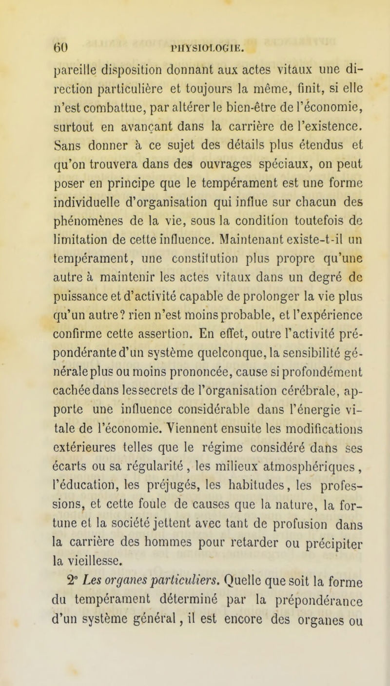 pareille disposition donnant aux actes vitaux une di- rection particulière et toujours la même, finit, si elle n'est combattue, par altérer le bien-être de l'économie, surtout en avançant dans la carrière de l'existence. Sans donner à ce sujet des détails plus étendus et qu'on trouvera dans des ouvrages spéciaux, on peut poser en principe que le tempérament est une forme individuelle d'organisation qui influe sur chacun des phénomènes de la vie, sous la condition toutefois de limitation de cette influence. Maintenant existe-t-il un tempérament, une constitution plus propre qu'une autre à maintenir les actes vitaux dans un degré de puissance et d'activité capable de prolonger la vie plus qu'un autre? rien n'est moins probable, et l'expérience confirme cette assertion. En effet, outre l'activité pré- pondérante d'un système quelconque, la sensibilité gé- nérale plus ou moins prononcée, cause si profondément cachée dans les secrets de l'organisation cérébrale, ap- porte une influence considérable dans l'énergie vi- tale de l'économie. Viennent ensuite les modifications extérieures telles que le régime considéré dans ses écarts ou sa régularité , les milieux atmosphériques, l'éducation, les préjugés, les habitudes, les profes- sions, et cette foule de causes que la nature, la for- tune et la société jettent avec tant de profusion dans la carrière des hommes pour retarder ou précipiter la vieillesse. 2° Les organes particuliers. Quelle que soit la forme du tempérament déterminé par la prépondérance d'un système général, il est encore des organes ou