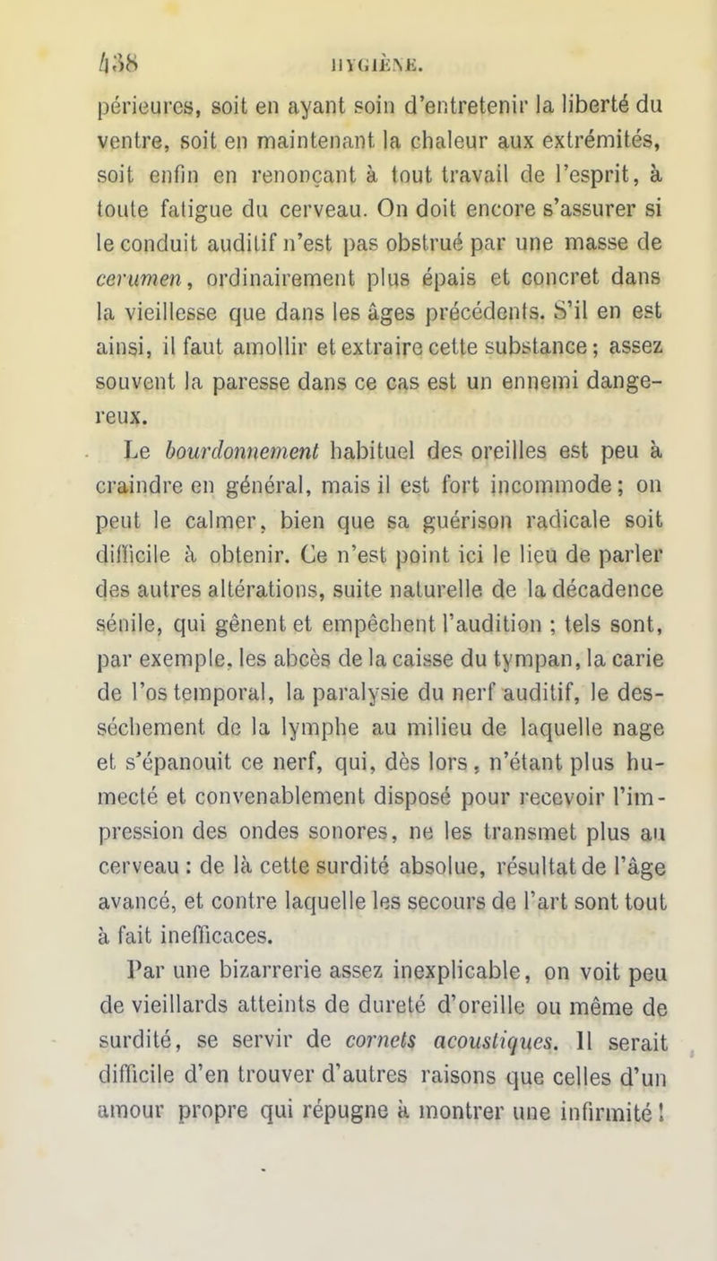 HTfGièiyfl. périeures, soit en ayant soin d'entretenir la liberté du ventre, soit en maintenant la chaleur aux extrémités, soit enfin en renonçant à tout travail de l'esprit, à toute fatigue du cerveau. On doit encore s'assurer si le conduit auditif n'est pas obstrué par une masse de cérumen, ordinairement plus épais et concret dans la vieillesse que dans les âges précédents. S'il en est ainsi, il faut amollir et extraire cette substance ; assez souvent la paresse dans ce cas est un ennemi dange- reux. Le bourdonnement habituel des oreilles est peu à craindre en général, mais il est fort incommode; on peut le calmer, bien que sa guérison radicale soit difficile à obtenir. Ce n'est point ici le lieu de parler des autres altérations, suite naturelle de la décadence sénile, qui gênent et empêchent l'audition ; tels sont, par exemple, les abcès de la caisse du tympan, la carie de l'os temporal, la paralysie du nerf auditif, le des- sèchement de la lymphe au milieu de laquelle nage et s'épanouit ce nerf, qui, dès lors, n'étant plus hu- mecté et convenablement disposé pour recevoir l'im- pression des ondes sonores, ne les transmet plus au cerveau : de là cette surdité absolue, résultat de l'âge avancé, et contre laquelle les secours de l'art sont tout à fait inefficaces. Par une bizarrerie assez inexplicable, on voit peu de vieillards atteints de dureté d'oreille ou même de surdité, se servir de cornets acoustiques. 11 serait difficile d'en trouver d'autres raisons que celles d'un amour propre qui répugne k montrer une infirmité 1