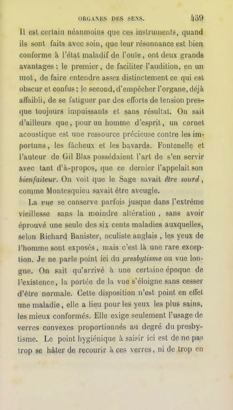 Il est certain néanmoins que ces instruments, quand ils sont faits avec soin, que leur résonnance est bien conforme à l'état maladif de l'ouïe, ont deux grands avantages: le premier, de faciliter l'audition, en un mot, de faire entendre assez distinctement ce qui est obscur et confus; le second,d'empêcher l'organe,déjà affaibli, de se fatiguer par des efforts de tension pres- que toujours impuissants et sans résultat. On sait d'ailleurs que, pour un homme d'esprit, un cornet acoustique est une ressource précieuse contre les im- portuns , les fâcheux et les bavards. Fontcnelle et l'auteur de Gil Blas possédaient l'art de s'en servir avec tant d'à-propos, que ce dernier l'appelait son bienfaiteur. On voit que le Sage savait être sourd, comme Montesquieu savait être aveugle. La vue se conserve parfois jusque dans l'extrême vieillesse sans la moindre altération , sans avoir éprouvé une seule des six cents maladies auxquelles, selon Richard Banister, oculiste anglais , les yeux de l'homme sont exposés, mais c'est là une rare excep- tion. Je ne parle point ici du presbytisme ou vue lon- gue. On sait qu'arrivé à une certaine époque de l'existence, la portée de la vue s'éloigne sans cesser d'être normale. Cette disposition n'est point en effet une maladie, elle a lieu pour les yeux les plus sains, les mieux conformés. Elle exige seulement l'usage de verres convexes proportionnés au degré du presby- tisme. Le point hygiénique à saisir ici est de ne pas trop se hâter de recourir à ces verres, ni de trop en