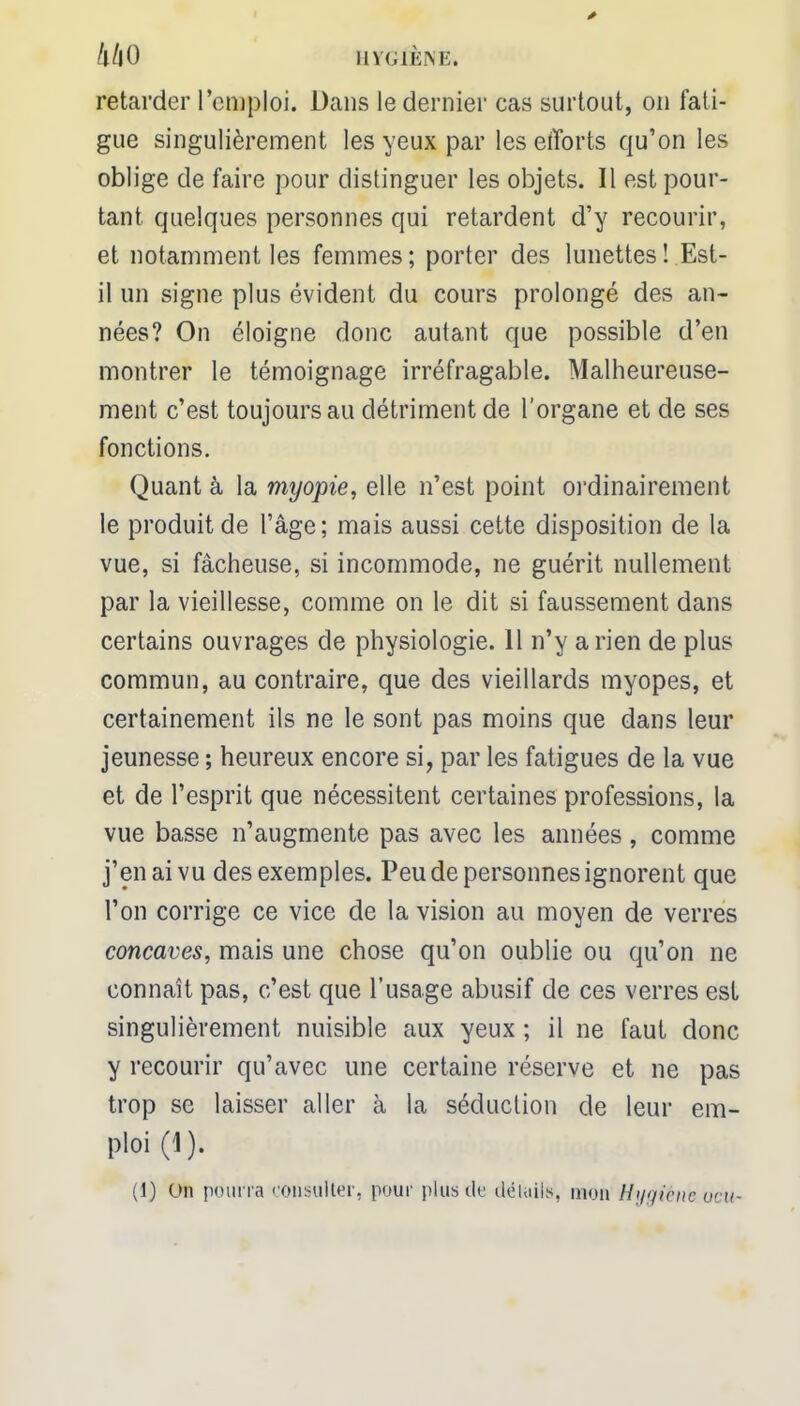 kkO HYGIÈNE» retarder remploi. Dans le dernier cas surtout, on fati- gue singulièrement les yeux par les efforts qu'on les oblige de faire pour distinguer les objets. Il est pour- tant quelques personnes qui retardent d'y recourir, et notamment les femmes; porter des lunettes! Est- il un signe plus évident du cours prolongé des an- nées? On éloigne donc autant que possible d'en montrer le témoignage irréfragable. Malheureuse- ment c'est toujours au détriment de l'organe et de ses fonctions. Quant à la myopie, elle n'est point ordinairement le produit de l'âge; mais aussi cette disposition de la vue, si fâcheuse, si incommode, ne guérit nullement par la vieillesse, comme on le dit si faussement dans certains ouvrages de physiologie. 11 n'y arien de plus commun, au contraire, que des vieillards myopes, et certainement ils ne le sont pas moins que dans leur jeunesse ; heureux encore si, par les fatigues de la vue et de l'esprit que nécessitent certaines professions, la vue basse n'augmente pas avec les années, comme j'en ai vu des exemples. Peu de personnes ignorent que l'on corrige ce vice de la vision au moyen de verres concaves, mais une chose qu'on oublie ou qu'on ne connaît pas, c'est que l'usage abusif de ces verres est singulièrement nuisible aux yeux ; il ne faut donc y recourir qu'avec une certaine réserve et ne pas trop se laisser aller à la séduction de leur em- ploi (1). (1) On pourra consulter, pour plus de détails, mon Hygiène ocu-