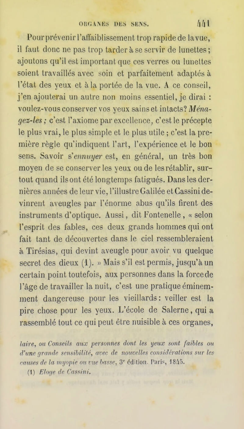 OIKJA.NKS DliS SENS. /j/j'l Pour prévenir l'affaiblissement trop rapide de lavue, il faut donc ne pas trop tarder à se servir de lunettes; ajoutons qu'il est important que ces verres ou lunettes soient travaillés avec soin et parfaitement adaptés à l'état des yeux et à la portée de la vue. A ce conseil, j'en ajouterai un autre non moins essentiel, je dirai : voulez-vous conserver vos yeux sains et intacts? Ména- gez-les ; c'est l'axiome par excellence, c'est le précepte le plus vrai, le plus simple et le plus utile ; c'est la pre- mière règle qu'indiquent Part, l'expérience et le bon sens. Savoir s'ennuyer est, en général, un très bon moyen de se conserver les yeux ou de les rétablir, sur- tout quand ils ont été longtemps fatigués. Dans les der- nières années de leur vie, l'illustre Galilée et Cassini de- vinrent aveugles par l'énorme abus qu'ils firent des instruments d'optique. Aussi, dit Fontenelle , «selon l'esprit des fables, ces deux grands hommes qui ont fait tant de découvertes clans le ciel ressembleraient à Tirésias, qui devint aveugle pour avoir vu quelque secret des dieux (1). » Mais s'il est permis, jusqu'à un certain point toutefois, aux personnes dans la force de l'âge de travailler la nuit, c'est une pratique éminem- ment dangereuse pour les vieillards: veiller est la pire chose pour les yeux. L'école de Salerne, qui a rassemblé tout ce qui peut être nuisible à ces organes, laire, ou Conseils aux personnes dont les yeux sont faibles ou d'une grande sensibilité, avec de nouvelles considérations sur les rauses de la myopie ou rue basse, 3'' édition. Paris, 1845. (1) Eloge de Cassini.