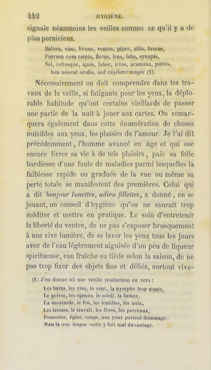 hh^ iiY<.ij.\i',. signale néanmoins les veilles comme ce qu'il y a de plus pernicieux. Ualnea, vina, Vernis, venins, piper, allia, fiuuus, Porrum cum cœpis, fleius, lens, faba, synapis, Sol, coitusque, ignis, labor, ictus, acumina, pulvis, Ista nocent oculis, sed virjilarcmagis (1). Nécessairement on doit comprendre dans les tra- vaux de la veille, si fatigants pour les yeux, la déplo- rable habitude qu'ont certains vieillards de passer une partie de la nuit à jouer aux cartes. On remar- quera également dans cette énumération de choses nuisibles aux yeux, les plaisirs de l'amour. Je l'ai dit précédemment, l'homme avancé en âge et qui ose encore livrer sa vie à de tels plaisirs , paie sa folle hardiesse d'une foule de maladies parmi lesquelles la faiblesse rapide ou graduée de la vue ou même sa perte totale se manifestent des premières. Celui qui a dit bonjour lunettes, adieu fillettes9 a donné , en se jouant, un conseil d'hygiène qu'on ne saurait trop méditer et mettre en pratique. Le soin d'entretenir la liberté du ventre, de ne pas s'exposer brusquement à une vive lumière, de se laver les yeux tous les jours avec de l'eau légèrement aiguisée d'un peu de liqueur spiritueuse, eau fraîche ou tiède selon la saison, de ne pas trop fixer des objets fins et déliés, surtout vive- (1) J'en donne ici une vieille traduction en vers : Les bains, les vins, le vent, la nymphe trop aimée, Le poivre, les ognons, le soleil, la fumée, La moutarde, le feu, les lentilles, les aulx, Les larmes, le travail, les fèves, les porreaux, Poussière, épice, coups, aux yeux portent dommage , Mais la trop longue veille y fait mal davantage.