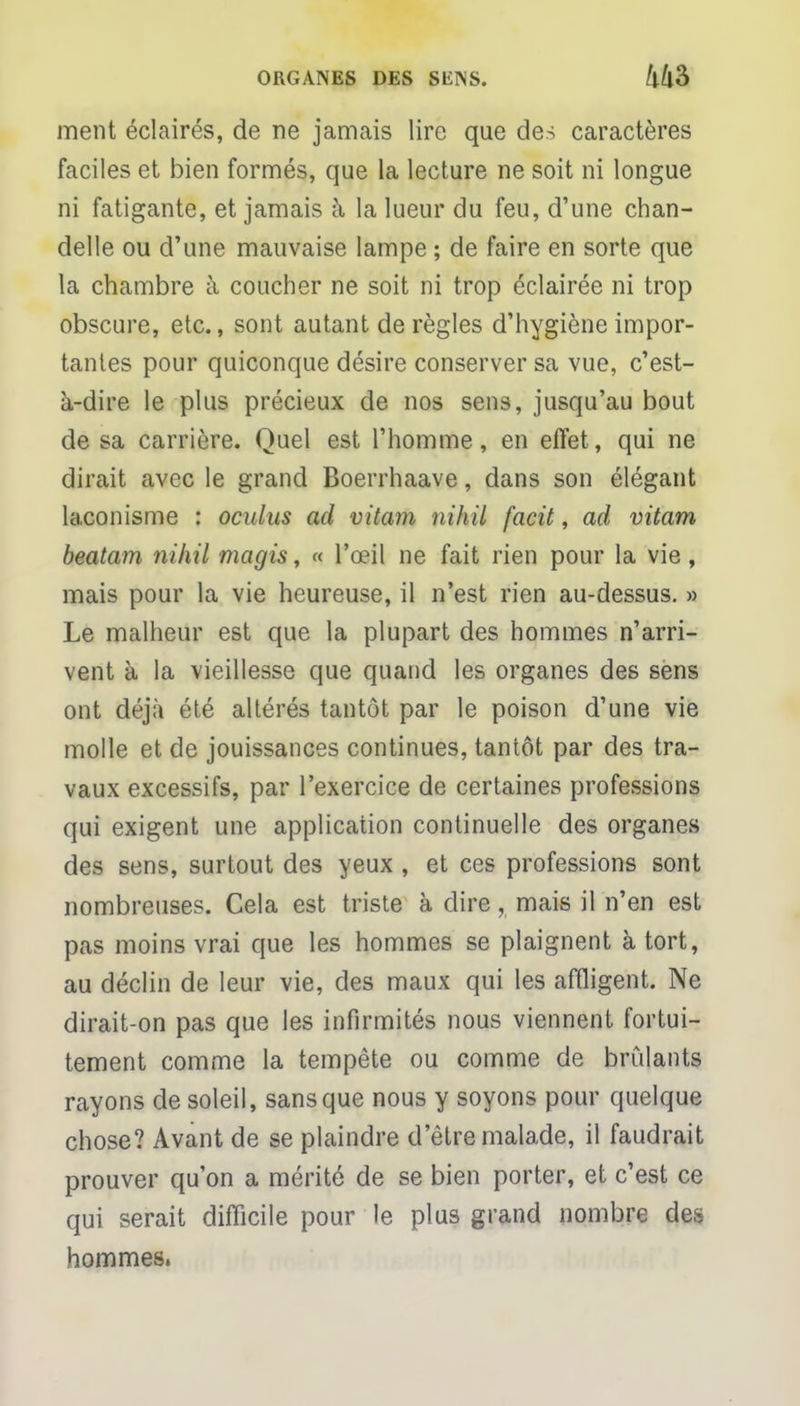 ment éclairés, de ne jamais lire que des caractères faciles et bien formés, que la lecture ne soit ni longue ni fatigante, et jamais à la lueur du feu, d'une chan- delle ou d'une mauvaise lampe ; de faire en sorte que la chambre à coucher ne soit ni trop éclairée ni trop obscure, etc., sont autant de règles d'hygiène impor- tantes pour quiconque désire conserver sa vue, c'est- à-dire le plus précieux de nos sens, jusqu'au bout de sa carrière. Quel est l'homme, en effet, qui ne dirait avec le grand Boerrhaave, dans son élégant laconisme : oculus ad vitam nihil facit, ad vitam beatam nihil magis, « l'œil ne fait rien pour la vie, mais pour la vie heureuse, il n'est rien au-dessus. » Le malheur est que la plupart des hommes n'arri- vent à la vieillesse que quand les organes des sens ont déjà été altérés tantôt par le poison d'une vie molle et de jouissances continues, tantôt par des tra- vaux excessifs, par l'exercice de certaines professions qui exigent une application continuelle des organes des sens, surtout des yeux , et ces professions sont nombreuses. Cela est triste à dire, mais il n'en est pas moins vrai que les hommes se plaignent à tort, au déclin de leur vie, des maux qui les affligent. Ne dirait-on pas que les infirmités nous viennent fortui- tement comme la tempête ou comme de brûlants rayons de soleil, sans que nous y soyons pour quelque chose? Avant de se plaindre d'être malade, il faudrait prouver qu'on a mérité de se bien porter, et c'est ce qui serait difficile pour le plus grand nombre des hommes,