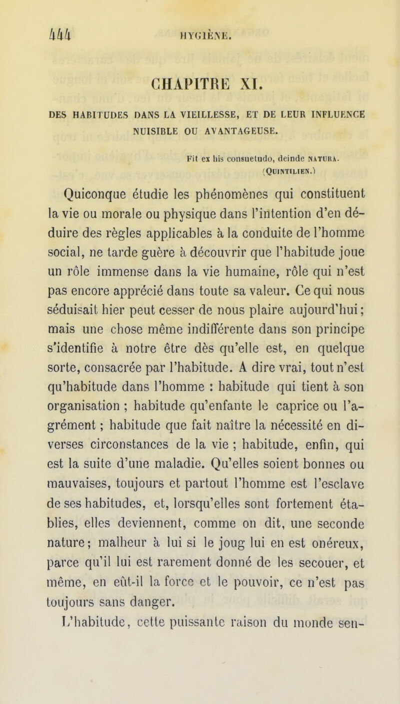 HYGIÈNE. CHAPITRE XI. DES HABITUDES DANS LA VIEILLESSE, ET DE LEUR INFLUENCE NUISIBLE OU AVANTAGEUSE. Fit ex liis consueludo, ileinde ixatuiu. (QUINTILIEN.Ï Quiconque étudie les phénomènes qui constituent la vie ou morale ou physique dans l'intention d'en dé- duire des règles applicables à la conduite de l'homme social, ne tarde guère à découvrir que l'habitude joue un rôle immense dans la vie humaine, rôle qui n'est pas encore apprécié dans toute sa valeur. Ce qui nous séduisait hier peut cesser de nous plaire aujourd'hui ; mais une chose même indifférente dans son principe s'identifie à notre être dès qu'elle est, en quelque sorte, consacrée par l'habitude. A dire vrai, tout n'est qu'habitude dans l'homme : habitude qui tient à son organisation ; habitude qu'enfante le caprice ou l'a- grément ; habitude que fait naître la nécessité en di- verses circonstances de la vie; habitude, enfin, qui est la suite d'une maladie. Qu'elles soient bonnes ou mauvaises, toujours et partout l'homme est l'esclave de ses habitudes, et, lorsqu'elles sont fortement éta- blies, elles deviennent, comme on dit, une seconde nature; malheur à lui si le joug lui en est onéreux, parce qu'il lui est rarement donné de les secouer, et même, en eût-il la force et le pouvoir, ce n'est pas toujours sans danger. L'habitude, cette puissante raison du monde sen-