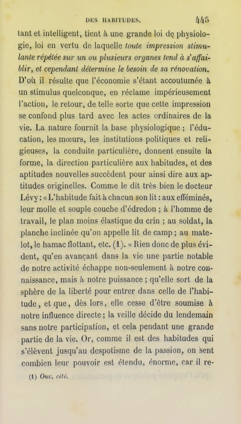 tant et intelligent, tient à une grande loi de physiolo- gie, loi en vertu de laquelle toute impression stimu- lante répétée sur un ou plusieurs organes tend à s'affai- blir, et cependant détermine le besoin de sa rénovation. D'où il résulte que l'économie s'étant accoutumée à un stimulus quelconque, en réclame impérieusement l'action, le retour, de telle sorte que cette impression se confond plus tard avec les actes ordinaires de la vie. La nature fournit la base physiologique ; l'édu- cation, les mœurs, les institutions politiques et reli- gieuses, la conduite particulière, donnent ensuite la forme, la direction particulière aux habitudes, et des aptitudes nouvelles succèdent pour ainsi dire aux ap- titudes originelles. Comme le dit très bien le docteur Lévy : «L'habitude fait à chacun son lit : aux efféminés, leur molle et souple couche d'édredon ; à l'homme de travail, le plan moins élastique du crin ; au soldat, la planche inclinée qu'on appelle lit de camp; au mate- lot, le hamac flottant, etc. (1). « Rien donc de plus évi- dent, qu'en avançant dans la vie une partie notable de notre activité échappe non-seulement à notre con- naissance, mais à notre puissance ; qu'elle sort de la sphère de la liberté pour entrer dans celle de l'habi- tude, et que, dès lors, elle cesse d'être soumise à notre influence directe ; la veille décide du lendemain sans notre participation, et cela pendant une grande partie de la vie. Or, comme il est des habitudes qui s'élèvent jusqu'au despotisme de la passion, on sent combien leur pouvoir est étendu, énorme, car il re- (1) Ouc. cité.