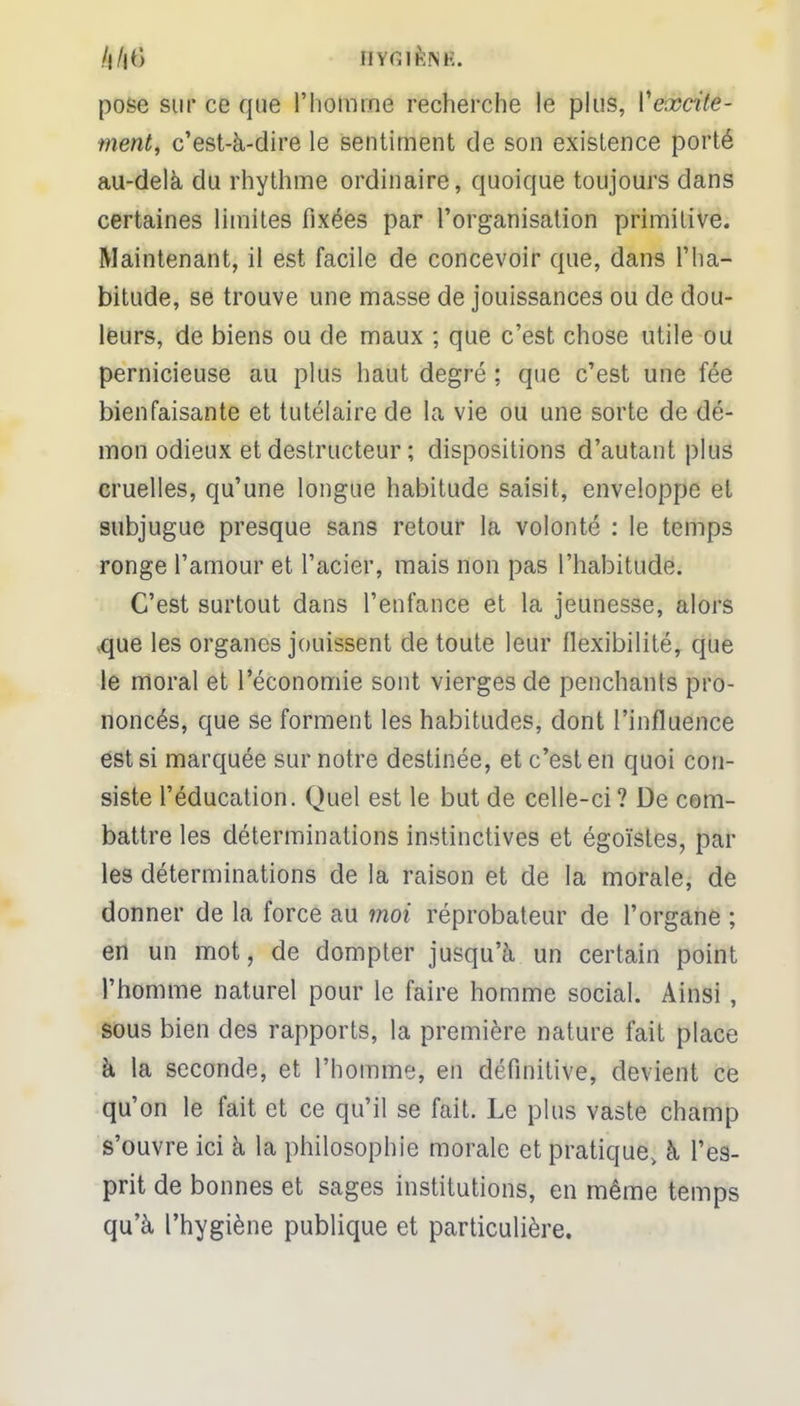 pose sur ce que l'homme recherche le plus, Vexcite- ment, c'est-à-dire le sentiment de son existence porté au-delà du rhythme ordinaire, quoique toujours dans certaines limites fixées par l'organisation primitive. Maintenant, il est facile de concevoir que, dans l'ha- bitude, se trouve une masse de jouissances ou de dou- leurs, de biens ou de maux ; que c'est chose utile ou pernicieuse au plus haut degré ; que c'est une fée bienfaisante et tutélaire de la vie ou une sorte de dé- mon odieux et destructeur ; dispositions d'autant plus cruelles, qu'une longue habitude saisit, enveloppe et subjugue presque sans retour la volonté : le temps ronge l'amour et l'acier, mais non pas l'habitude. C'est surtout dans l'enfance et la jeunesse, alors que les organes jouissent de toute leur flexibilité, que le moral et l'économie sont vierges de penchants pro- noncés, que se forment les habitudes, dont l'influence est si marquée sur notre destinée, et c'est en quoi con- siste l'éducation. Quel est le but de celle-ci? De com- battre les déterminations instinctives et égoïstes, par les déterminations de la raison et de la morale, de donner de la force au moi réprobateur de l'organe ; en un mot, de dompter jusqu'à un certain point l'homme naturel pour le faire homme social. Ainsi , sous bien des rapports, la première nature fait place à la seconde, et l'homme, en définitive, devient ce qu'on le fait et ce qu'il se fait. Le plus vaste champ s'ouvre ici à la philosophie morale et pratique, à l'es- prit de bonnes et sages institutions, en même temps qu'à l'hygiène publique et particulière.