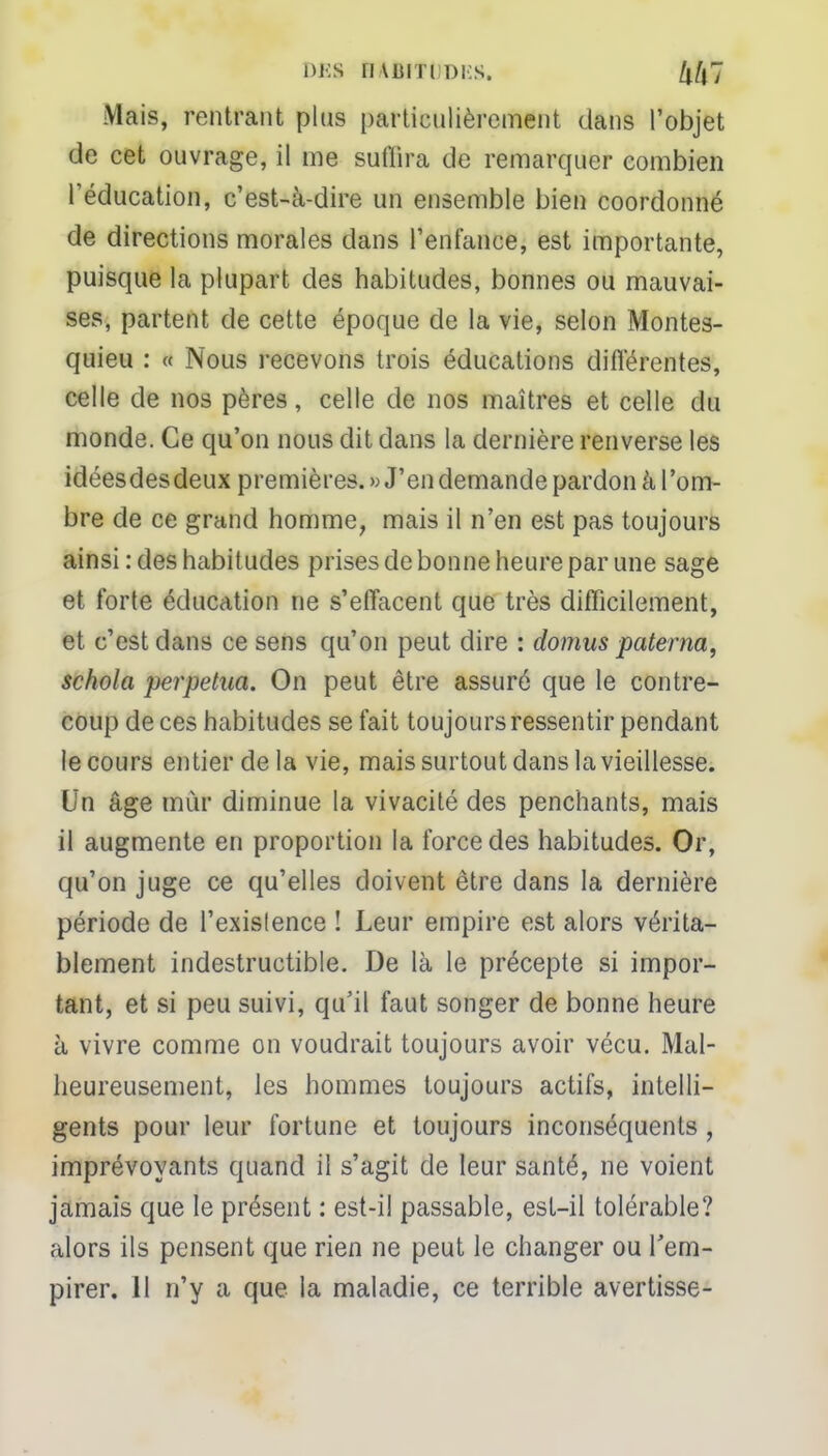 DBS Mlff&DES. Zt/|7 Mais, rentrant plus particulièrement dans l'objet de cet ouvrage, il me sufiira de remarquer combien l'éducation, c'est-à-dire un ensemble bien coordonné de directions morales dans l'enfance, est importante, puisque la plupart des habitudes, bonnes ou mauvai- ses, partent de cette époque de la vie, selon Montes- quieu : « Nous recevons trois éducations différentes, celle de nos pères, celle de nos maîtres et celle du monde. Ce qu'on nous dit dans la dernière renverse les idéesdesdeux premières. «J'en demande pardon à l'om- bre de ce grand homme, mais il n'en est pas toujours ainsi : des habitudes prises de bonne heure par une sage et forte éducation ne s'effacent que très difficilement, et c'est dans ce sens qu'on peut dire : domus paterna, schola perpétua. On peut être assuré que le contre- coup de ces habitudes se fait toujours ressentir pendant le cours entier de la vie, mais surtout dans la vieillesse. Un âge mur diminue la vivacité des penchants, mais il augmente en proportion la force des habitudes. Or, qu'on juge ce qu'elles doivent être dans la dernière période de l'exislence ! Leur empire est alors vérita- blement indestructible. De là le précepte si impor- tant, et si peu suivi, qu'il faut songer de bonne heure à vivre comme on voudrait toujours avoir vécu. Mal- heureusement, les hommes toujours actifs, intelli- gents pour leur fortune et toujours inconséquents, imprévoyants quand il s'agit de leur santé, ne voient jamais que le présent : est-il passable, est-il tolérable? alors ils pensent que rien ne peut le changer ou l'em- pirer. 11 n'y a que la maladie, ce terrible avertisse-