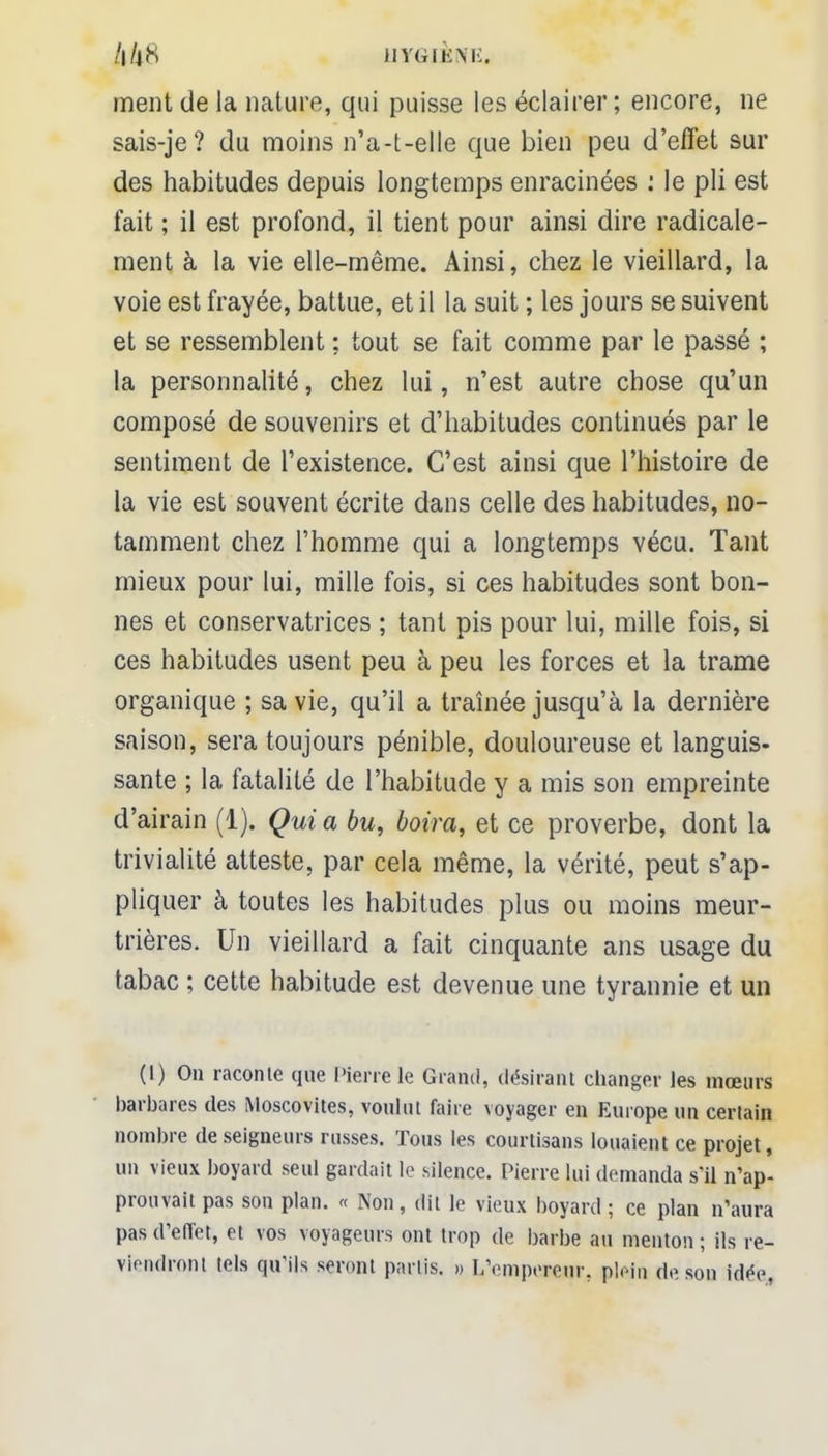 /|/jN HYGIÈNE, ment de la nature, qui puisse les éclairer; encore, ne sais-je? du moins n'a-t-elle que bien peu d'effet sui- des habitudes depuis longtemps enracinées : le pli est fait ; il est profond, il tient pour ainsi dire radicale- ment à la vie elle-même. Ainsi, chez le vieillard, la voie est frayée, battue, et il la suit ; les jours se suivent et se ressemblent : tout se fait comme par le passé ; la personnalité, chez lui, n'est autre chose qu'un composé de souvenirs et d'habitudes continués par le sentiment de l'existence. C'est ainsi que l'histoire de la vie est souvent écrite dans celle des habitudes, no- tamment chez l'homme qui a longtemps vécu. Tant mieux pour lui, mille fois, si ces habitudes sont bon- nes et conservatrices ; tant pis pour lui, mille fois, si ces habitudes usent peu à peu les forces et la trame organique ; sa vie, qu'il a traînée jusqu'à la dernière saison, sera toujours pénible, douloureuse et languis- sante ; la fatalité de l'habitude y a mis son empreinte d'airain (1). Qui a bu, boira, et ce proverbe, dont la trivialité atteste, par cela même, la vérité, peut s'ap- pliquer à toutes les habitudes plus ou moins meur- trières. Un vieillard a fait cinquante ans usage du tabac ; cette habitude est devenue une tyrannie et un (I) On raconte que Pierre le Grand, désirant changer les mœurs barbares des Moscovites, voulut faire voyager en Europe un certain nombre de seigneurs russes. Tous les courtisans louaient ce projet, un vieux boyard seul gardait le silence. Pierre lui demanda s'il n'ap- prouvait pas son plan. « Non, dit le vieux boyard ; ce plan n'aura pas d'effet, et vos voyageurs ont trop de barbe au menton ; ils re- viendront tels qu'ils seront partis. » L'empereur, plein de, son idée,