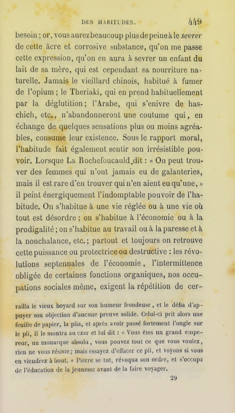 DES H VBITLDES. besoin ; or, vous aurez beaucoup plusdepeineàle sevrer de cette acre et corrosive substance, qu'on me passe cette expression, qu'on en aura à sevrer un enfant du lait de sa mère, qui est cependant sa nourriture na- turelle. Jamais le vieillard chinois, habitué à fumer de l'opium ; le Theriaki, qui en prend habituellement par la déglutition; l'Arabe, qui s'enivre de has- chich, etc., n'abandonneront une coutume qui, en échange de quelques sensations plus ou moins agréa- bles, consume leur existence. Sous le rapport moral, l'habitude fait également sentir son irrésistible pou- voir. Lorsque La Rochefoucauld.dit : « On peut trou- ver des femmes qui n'ont jamais eu de galanteries, mais il est rare d'en trouver qui n'en aient eu qu'une, » il peint énergiquement l'indomptable pouvoir de l'ha- bitude. On s'habitue à une vie réglée ou à une vie où tout est désordre ; on s'habitue à l'économie ou à la prodigalité ; on s'habitue au travail ou à la paresse et à la nonchalance, etc.; partout et toujours on retrouve cette puissance ou protectrice ou destructive : les révo- lutions septennales de l'économie, l'intermittence obligée de certaines fonctions organiques, nos occu- pations sociales même, exigent la répétition de cer- railla le vieux boyard sur son humeur frondeuse , et le défia d'ap- puyer son objection d'aucune preuve solide. Celui-ci prit alors une feuille de papier, la plia, et après avoir passé fortement l'ongle sur le pli, il le montra au czar et lui dit : « Vous êtes un grand empe- reur, un monarque absolu, vous pouvez tout ce que vous voulez, rien ne vous résiste; mais essayez d'effacer ce pli, et voyons si vous en viendrez à bout. » Pierre se tut, révoqua son ordre, et s'occupa de l'éducation de la jeunesse avant de la faire voyager. 29