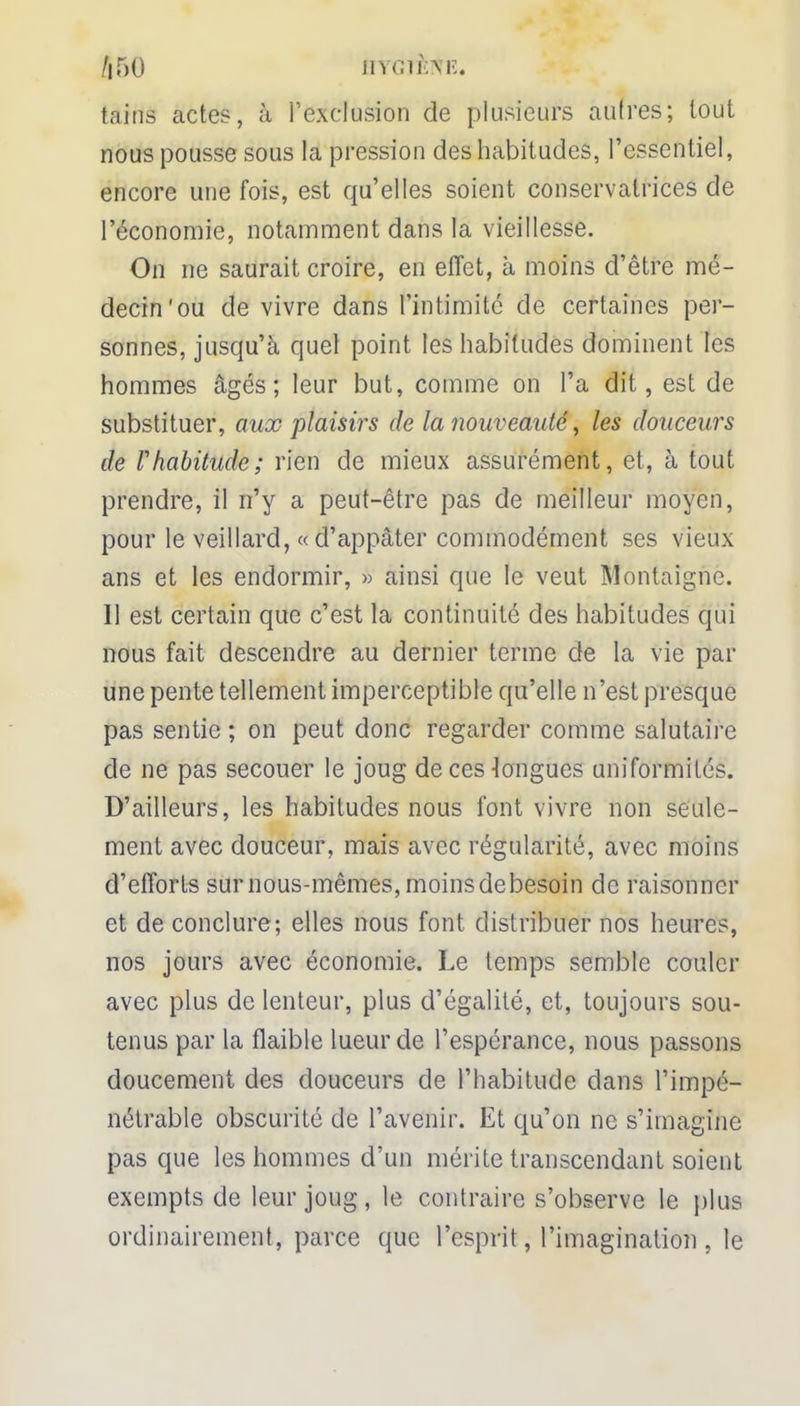 /|50 HYGflfetfÉ. tains actes, à l'exclusion de plusieurs autres; tout nous pousse sous la pression des habitudes, l'essentiel, encore une fois, est qu'elles soient conservatrices de l'économie, notamment dans la vieillesse. On ne saurait croire, en effet, à moins d'être mé- decin'ou de vivre dans l'intimité de certaines per- sonnes, jusqu'à quel point les habitudes dominent les hommes âgés; leur but, comme on l'a dit, est de substituer, aux plaisirs de la nouveauté, les douceurs de Vhabitude; rien de mieux assurément, et, à tout prendre, il n'y a peut-être pas de meilleur moyen, pour le veillard, « d'appâter commodément ses vieux ans et les endormir, » ainsi que le veut Montaigne. Il est certain que c'est la continuité des habitudes qui nous fait descendre au dernier terme de la vie par une pente tellement imperceptible qu'elle n'est presque pas sentie ; on peut donc regarder comme salutaire de ne pas secouer le joug de ces longues uniformités. D'ailleurs, les habitudes nous font vivre non seule- ment avec douceur, mais avec régularité, avec moins d'efforts sur nous-mêmes, moinsdebesoin de raisonner et de conclure; elles nous font distribuer nos heures, nos jours avec économie. Le temps semble couler avec plus de lenteur, plus d'égalité, et, toujours sou- tenus par la flaible lueur de l'espérance, nous passons doucement des douceurs de l'habitude dans l'impé- nétrable obscurité de l'avenir. Et qu'on ne s'imagine pas que les hommes d'un mérite transcendant soient exempts de leur joug, le contraire s'observe le plus ordinairement, parce que l'esprit, l'imagination , le