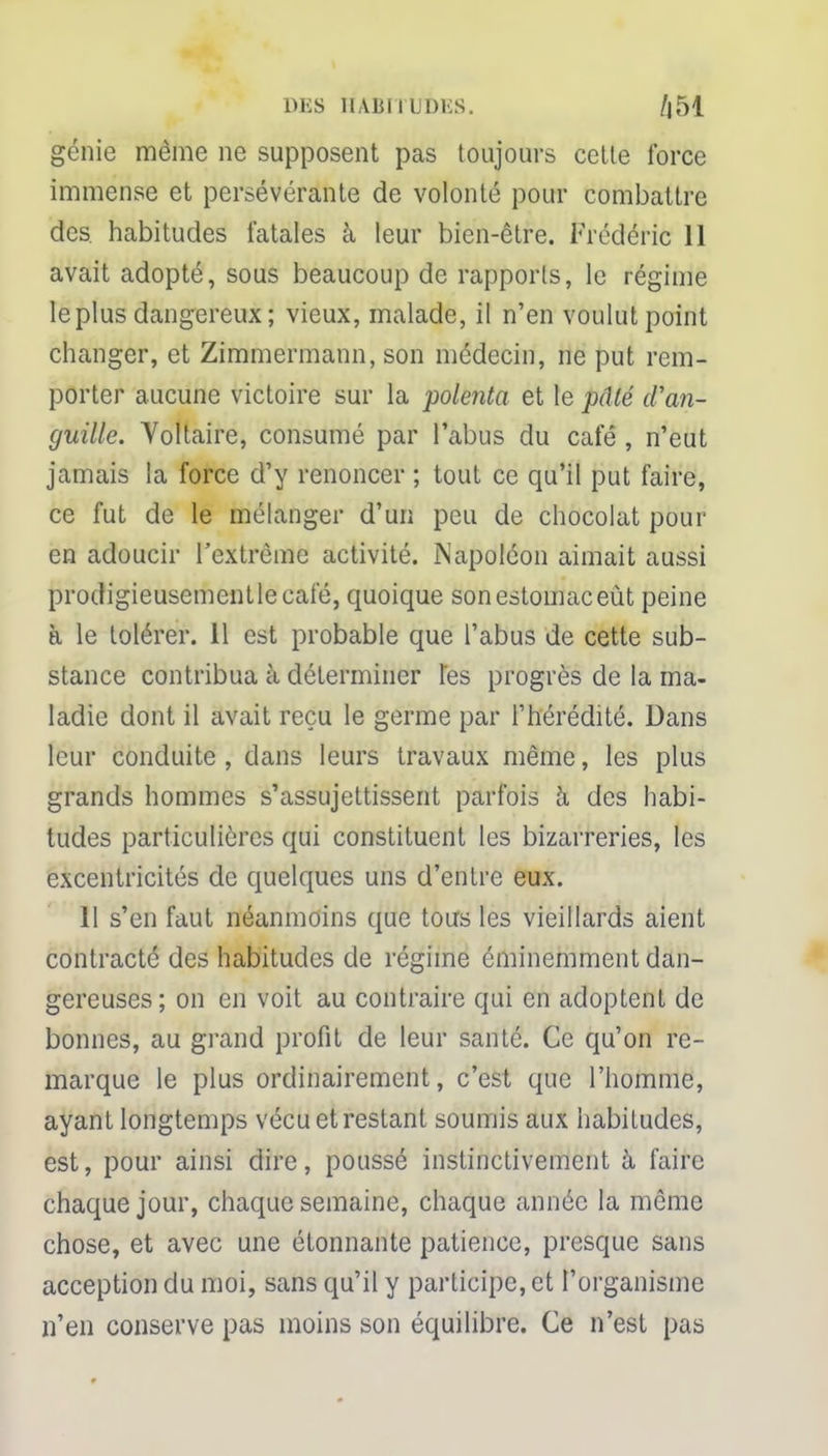 génie même ne supposent pas toujours cette force immense et persévérante de volonté pour combattre des habitudes fatales à leur bien-être. Frédéric 11 avait adopté, sous beaucoup de rapports, le régime le plus dangereux ; vieux, malade, il n'en voulut point changer, et Zimmermann, son médecin, ne put rem- porter aucune victoire sur la polenta et le pâté d'an- guille. Voltaire, consumé par l'abus du café , n'eut jamais la force d'y renoncer ; tout ce qu'il put faire, ce fut de le mélanger d'un peu de chocolat pour en adoucir l'extrême activité. Napoléon aimait aussi prodigieusement le café, quoique son estomac eût peine à le tolérer. 11 est probable que l'abus de cette sub- stance contribua à déterminer tes progrès de la ma- ladie dont il avait reçu le germe par l'hérédité. Dans leur conduite , dans leurs travaux même, les plus grands hommes s'assujettissent parfois à des habi- tudes particulières qui constituent les bizarreries, les excentricités de quelques uns d'entre eux. 11 s'en faut néanmoins que tous les vieillards aient contracté des habitudes de régime éminemment dan- gereuses; on en voit au contraire qui en adoptent de bonnes, au grand profit de leur santé. Ce qu'on re- marque le plus ordinairement, c'est que l'homme, ayant longtemps vécu et restant soumis aux habitudes, est, pour ainsi dire, poussé instinctivement à faire chaque jour, chaque semaine, chaque année la même chose, et avec une étonnante patience, presque sans acception du moi, sans qu'il y participe, et l'organisme n'en conserve pas moins son équilibre. Ce n'est pas