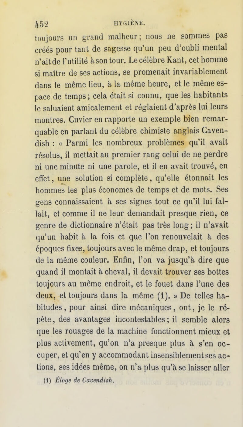 1,5*2 HYGIÈNE. toujours un grand malheur; nous ne sommes pas créés pour tant de sagesse qu'un peu d'oubli mental n'ait de l'utilité à son tour. Le célèbre Kant, cet homme si maître de ses actions, se promenait invariablement dans le même lieu, à la même heure, et le même es- pace de temps; cela était si connu, que les habitants le saluaient amicalement et réglaient d'après lui leurs montres. Cuvier en rapporte un exemple bien remar- quable en parlant du célèbre chimiste anglais Caven- dish : « Parmi les nombreux problèmes qu'il avait résolus, il mettait au premier rang celui de ne perdre ni une minute ni une parole, et il en avait trouvé, en effet, une solution si complète, qu'elle étonnait les hommes les plus économes de temps et de mots. Ses gens connaissaient à ses signes tout ce qu'il lui fal- lait, et comme il ne leur demandait presque rien, ce genre de dictionnaire n'était pas très long ; il n'avait qu'un habit à la fois et que l'on renouvelait à des époques fixes, toujours avec le même drap, et toujours de la même couleur. Enfin, l'on va jusqu'à dire que quand il montait à cheval, il devait trouver ses bottes toujours au même endroit, et le fouet dans l'une des deux, et toujours dans la même (1). » De telles ha- bitudes , pour ainsi dire mécaniques, ont, je le ré- pète , des avantages incontestables ; il semble alors que les rouages de la machine fonctionnent mieux et plus activement, qu'on n'a presque plus à s'en oc- cuper, et qu'en y accommodant insensiblement ses ac- tions, ses idées même, on n'a plus qu'à se laisser aller (1) Éloge de Cavendish.