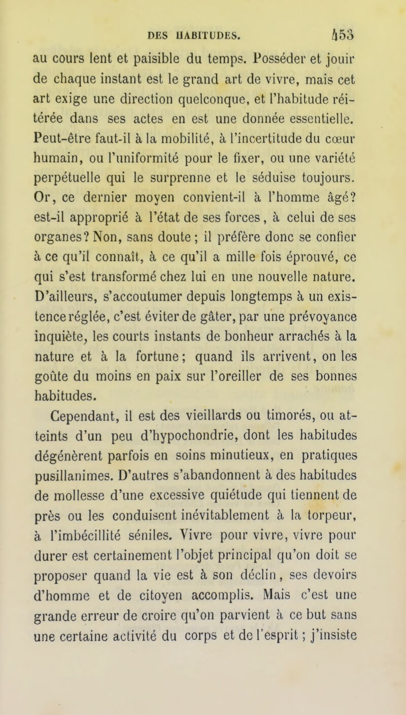 au cours lent et paisible du temps. Posséder et jouir de chaque instant est le grand art de vivre, mais cet art exige une direction quelconque, et l'habitude réi- térée dans ses actes en est une donnée essentielle. Peut-être faut-il à la mobilité, à l'incertitude du cœur humain, ou l'uniformité pour le fixer, ou une variété perpétuelle qui le surprenne et le séduise toujours. Or, ce dernier moyen convient-il à l'homme âgé? est-il approprié à l'état de ses forces, à celui de ses organes? Non, sans doute ; il préfère donc se confier à ce qu'il connaît, à ce qu'il a mille fois éprouvé, ce qui s'est transformé chez lui en une nouvelle nature. D'ailleurs, s'accoutumer depuis longtemps à un exis- tence réglée, c'est éviter de gâter, par une prévoyance inquiète, les courts instants de bonheur arrachés à la nature et à la fortune ; quand ils arrivent, on les goûte du moins en paix sur l'oreiller de ses bonnes habitudes. Cependant, il est des vieillards ou timorés, ou at- teints d'un peu d'hypochondrie, dont les habitudes dégénèrent parfois en soins minutieux, en pratiques pusillanimes. D'autres s'abandonnent à des habitudes de mollesse d'une excessive quiétude qui tiennent de près ou les conduisent inévitablement à la torpeur, à l'imbécillité séniles. Vivre pour vivre, vivre pour durer est certainement l'objet principal qu'on doit se proposer quand la vie est à son déclin, ses devoirs d'homme et de citoyen accomplis. Mais c'est une grande erreur de croire qu'on parvient à ce but sans une certaine activité du corps et de l'esprit ; j'insiste