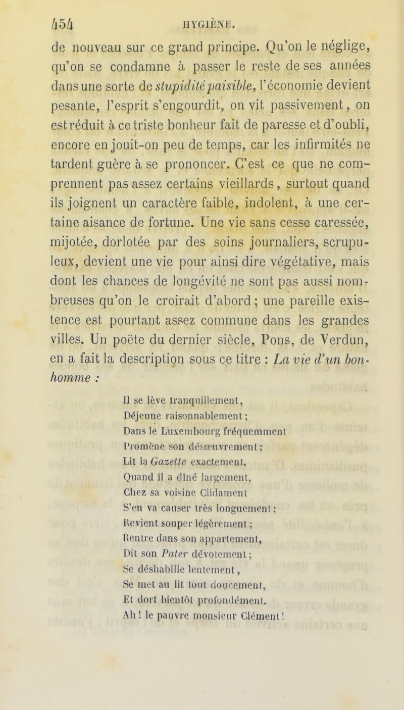 HYGJLPNE. de nouveau sur ce grand principe. Qu'on le néglige, qu'on se condamne à passer le reste de ses années dans une sorte de stupidité paisible, l'économie devient pesante, l'esprit s'engourdit, on vit passivement, on est réduit à ce triste bonheur fait de paresse et d'oubli, encore en jouit-on peu de temps, car les infirmités ne tardent guère à se prononcer. C'est ce que ne com- prennent pas assez certains vieillards, surtout quand ils joignent un caractère faible, indolent, à une cer- taine aisance de fortune. Une vie sans cesse caressée, mijotée, dorlotée par des soins journaliers, scrupu- leux, devient une vie pour ainsi dire végétative, mais dont les chances de longévité ne sont pas aussi nom- breuses qu'on le croirait d'abord ; une pareille exis- tence est pourtant assez commune dans les grandes villes. Un poëte du dernier siècle, Pons, de Verdun, en a fait la description sous ce titre : La vie d'un bon- homme : il se lève tranquillement, Déjeune raisonnablement ; Dans le Luxembourg fréquemment Promène son désœuvrement ; Lit la Gazette exactement. Quand il a dîné largement, Cliez sa voisine Clidameni S'en va causer très longuement; Revient souper légèrement ; Hentre dans son appartement, Dit son Pater dévotement; Se déshabille lentement, Se met au lit tout doucement, Et dort bientôt profondément. Ah ! le pauvre monsieur Clément