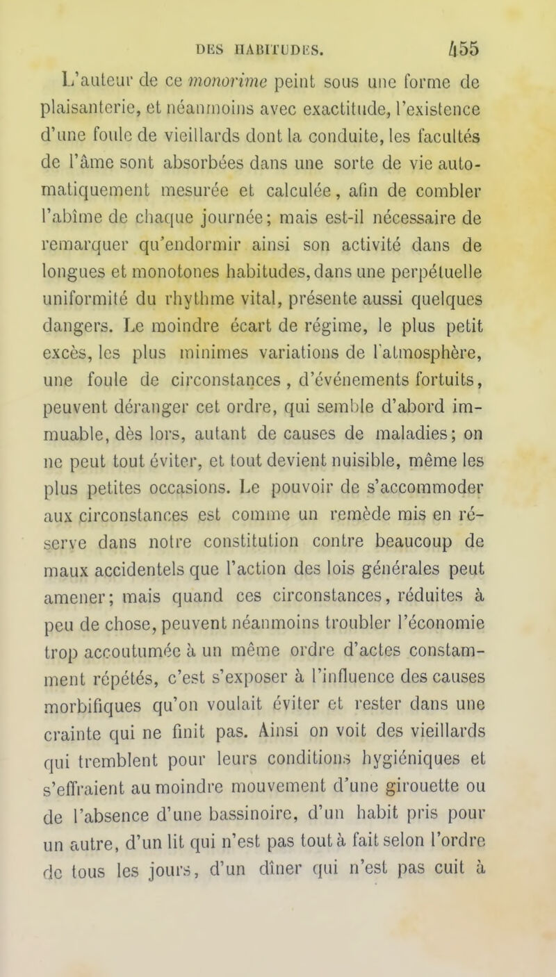 L'auteur de ce monorime peint sous une forme de plaisanterie, et néanmoins avec exactitude, l'existence d'une foule de vieillards dont la conduite, les facultés de l'âme sont absorbées dans une sorte de vie auto- matiquement mesurée et calculée, afin de combler l'abîme de chaque journée; mais est-il nécessaire de remarquer qu'endormir ainsi son activité dans de longues et monotones habitudes, dans une perpétuelle uniformité du rhythme vital, présente aussi quelques dangers. Le moindre écart de régime, le plus petit excès, les plus minimes variations de l'atmosphère, une foule de circonstances , d'événements fortuits, peuvent déranger cet ordre, qui semble d'abord im- muable, dès lors, autant de causes de maladies; on ne peut tout éviter, et tout devient nuisible, même les plus petites occasions. Le pouvoir de s'accommoder aux circonstances est comme un remède mis en ré- serve dans notre constitution contre beaucoup de maux accidentels que l'action des lois générales peut amener; mais quand ces circonstances, réduites à peu de chose, peuvent néanmoins troubler l'économie trop accoutumée à un même ordre d'actes constam- ment répétés, c'est s'exposer à l'influence des causes morbifiques qu'on voulait éviter et rester dans une crainte qui ne finit pas. Ainsi on voit des vieillards qui tremblent pour leurs conditions hygiéniques et s'effraient au moindre mouvement d'une girouette ou de l'absence d'une bassinoire, d'un habit pris pour un autre, d'un lit qui n'est pas tout à fait selon l'ordre de tous les jours, d'un dîner qui n'est pas cuit à