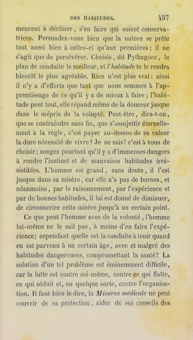 mencent à décliner, s'en faire qui soient conserva- trices. Persuadez-vous bien que la nature se prête tout aussi bien à celles-ci qu'aux premières ; il ne s'agit que de persévérer. Choisis, dit Pythagore, le plan de conduite le meilleur, et Y habitude te le rendra bientôt le plus agréable. Rien n'est plus vrai: ainsi il n'y a d'efforts que tant que nous sommes à l'ap- prentissage de ce qu'il y a de mieux à faire ; l'habi- tude peut tout, elle répand même de la douceur jusque dans le mépris de la volupté. Peut-être, dira-t-on, que se contraindre sans fin, que s'assujettir éternelle- ment à la règle, c'est payer au-dessus de sa valeur la dure nécessité de vivre? Je ne sais! c'est à vous de choisir; songez pourtant qu'il y a d'immenses dangers à rendre l'instinct et de mauvaises habitudes irré- sistibles. L'homme est grand , sans doute, il l'est jusque dans sa misère, car elle n'a pas de bornes, et néanmoins, par le raisonnement, par l'expérience et par de bonnes habitudes, il lui est donné de diminuer, de circonscrire cette misère jusqu'à un certain point. Ce que peut l'homme avec de la volonté , l'homme lui-même ne le sait pas, à moins d'en faire l'expé- rience; cependant quelle est la conduite à tenir quand en est parvenu à un certain âge, avec et malgré des habitudes dangereuses, compromettant la santé? La solution d'un tel problème est éminemment difficile, car la lutte est contre soi-même, contre ce qui flatte, ce qui séduit et, en quelque sorte, contre l'organisa- tion. Il faut bien le dire, la Minerve médicale ne peut couvrir de sa protection , aider de ses conseils des