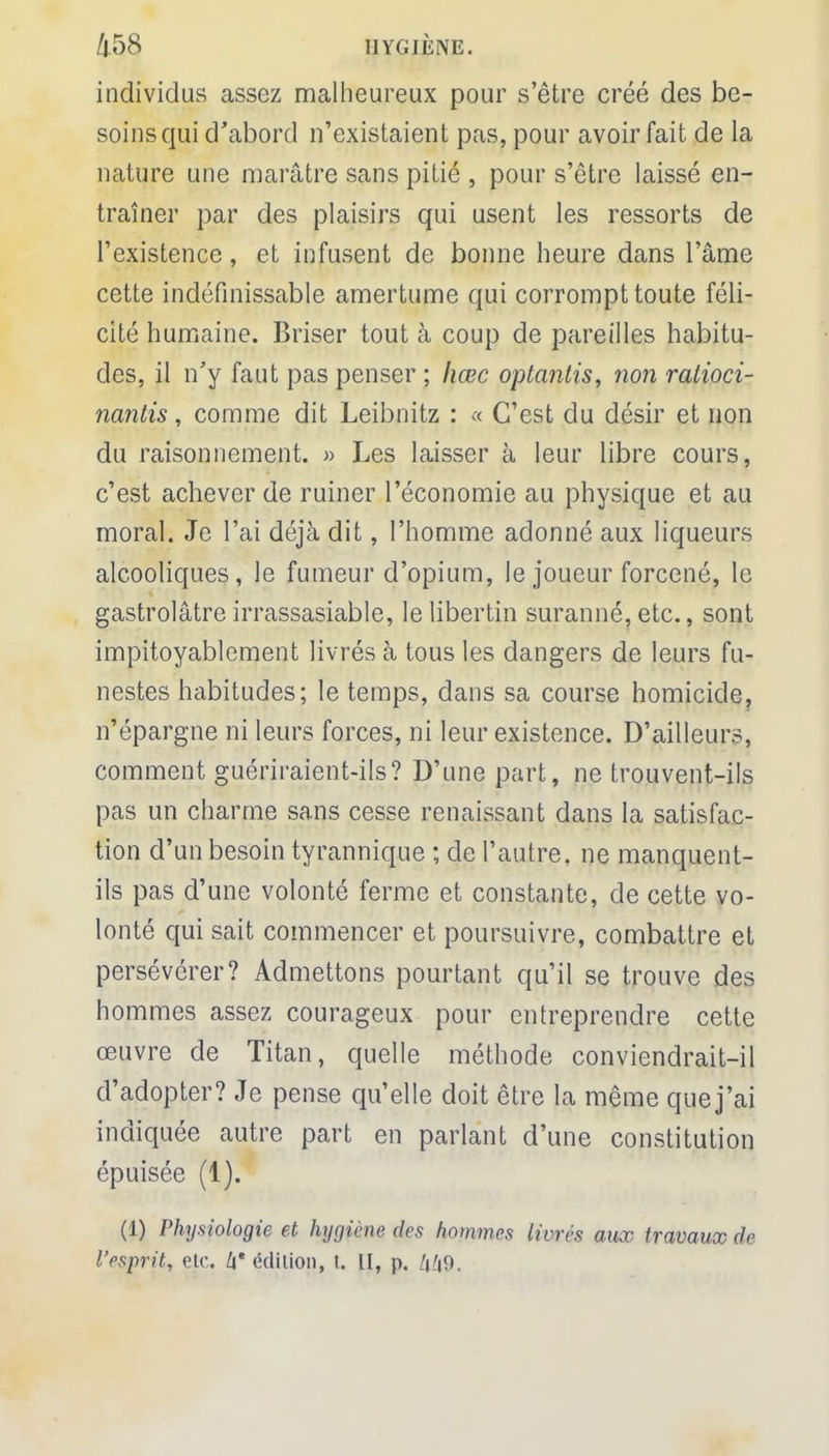 individus assez malheureux pour s'être créé des be- soins qui d'abord n'existaient pas, pour avoir fait de la nature une marâtre sans pitié , pour s'être laissé en- traîner par des plaisirs qui usent les ressorts de l'existence, et infusent de bonne heure dans l'âme cette indéfinissable amertume qui corrompt toute féli- cité humaine. Briser tout à coup de pareilles habitu- des, il n'y faut pas penser ; liœc optantis, non ratioci- nantis, comme dit Leibnitz : « C'est du désir et non du raisonnement. » Les laisser à leur libre cours, c'est achever de ruiner l'économie au physique et au moral. Je l'ai déjà dit, l'homme adonné aux liqueurs alcooliques, le fumeur d'opium, le joueur forcené, le gastrolâtre irrassasiable, le libertin suranné, etc., sont impitoyablement livrés à tous les dangers de leurs fu- nestes habitudes; le temps, dans sa course homicide, n'épargne ni leurs forces, ni leur existence. D'ailleurs, comment guériraient-ils? D'une part, ne trouvent-ils pas un charme sans cesse renaissant dans la satisfac- tion d'un besoin tyrannique ; de l'autre, ne manquent- ils pas d'une volonté ferme et constante, de cette vo- lonté qui sait commencer et poursuivre, combattre et persévérer? Admettons pourtant qu'il se trouve des hommes assez courageux pour entreprendre cette œuvre de Titan, quelle méthode conviendrait-il d'adopter? Je pense qu'elle doit être la même que j'ai indiquée autre part en parlant d'une constitution épuisée (1). (1) Physiologie et hygiène des hommes livrés aux travaux de l'esprit, etc. h' édition, t. II, p. /i/|9.