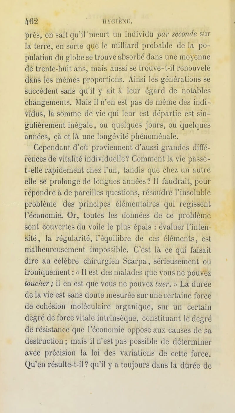 /|62 ÎÏYGfENE. près, on sait qu'il 'meurt un individu par seconde sur la terre, en sorte que le milliard probable de la po- pulation du globe se trouve absorbé dans une moyenne de trente-huit ans, mais aussi se trouve-t-il renouvelé dans les mêmes proportions. Ainsi les générations se succèdent sans qu'il y ait à leur égard de notables changements. Mais il n'en est pas de même des indi- vidus, la somme de vie qui leur est départie est sin- gulièrement inégale, ou quelques jours, ou quelques années, çà et là une longévité phénoménale. Cependant d'où proviennent d'aussi grandes diffé- rences de vitalité individuelle? Comment la vie passe - t-elle rapidement chez l'un, tandis que chez un autre elle se prolonge de longues années? 11 faudrait, pour répondre à de pareilles questions, résoudre l'insoluble problème des principes élémentaires qui régissent l'économie. Or, toutes les données de ce problème sont couvertes du voile le plus épais : évaluer l'inten- sité, la régularité, l'équilibre de ces éléments, est malheureusement impossible. C'est là ce qui faisait dire au célèbre chirurgien Scarpa, sérieusement ou ironiquement : « 11 est des malades que vous ne pouvez toucher; il en est que vous ne pouvez tuer. » La durée de la vie est sans doute mesurée sur une certaine force de cohésion moléculaire organique, sur un certain degré de force vitale intrinsèque, constituant le degré de résistance que l'économie oppose aux causes de sa destruction ; mais il n'est pas possible de déterminer avec précision la loi des variations de cette force. Qu'en résulte-t-il ? qu'il y a toujours dans la durée de