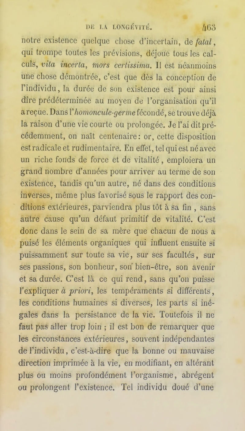 DE LA LONGKYÏTIÎ. ft()o notre existence quelque chose d'incertain, de fatal, qui trompe toutes les prévisions, déjoue tous les cal- culs, vita incerta, mors certissima. 11 est néanmoins une chose démontrée, c'est que dès la conception de l'individu, la durée de son existence est pour ainsi dire prédéterminée au moyen de l'organisation qu'il a reçue. Dans Y homoncule-germe fécondé, se trouve déjà la raison d'une vie courte ou prolongée. Je l'ai dit pré- cédemment, on naît centenaire: or, cette disposition est radicale et rudimentaire. En effet, tel qui est né avec un riche fonds de force et de vitalité, emploiera un grand nombre d'années pour arriver au terme de son existence, tandis qu'un autre, né dans des conditions inverses, même plus favorisé sous le rapport des con- ditions extérieures, parviendra plus tôt à sa fin , sans autre cause qu'un défaut primitif de vitalité. C'est donc dans le sein de sa mère que chacun de nous a puisé les éléments organiques qui influent ensuite si puissamment sur toute sa vie, sur ses facultés, sur ses passions, son bonheur, son' bien-être, son avenir et sa durée. C'est là ce qui rend, sans qu'on puisse l'expliquer à priori, les tempéraments si différents, les conditions humaines si diverses, les parts si iné- gales dans la persistance de la vie. Toutefois il ne faut pas aller trop loin ; il est bon de remarquer que les circonstances extérieures, souvent indépendantes de l'individu, c'est-à-dire que la bonne ou mauvaise direction imprimée à la vie, en modifiant, en altérant plus ou moins profondément l'organisme, abrègent ou prolongent l'existence. Tel individu doué d'une