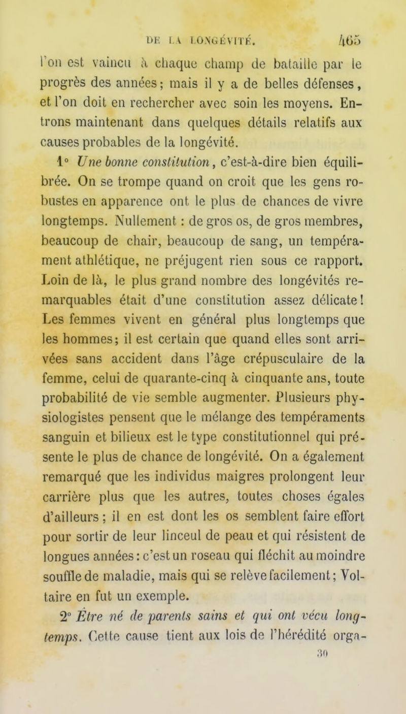 l'on est vaincu à chaque champ de bataille par le progrès des années ; mais il y a de belles défenses, et l'on doit en rechercher avec soin les moyens. En- trons maintenant dans quelques détails relatifs aux causes probables de la longévité. 1° Une bonne constitution, c'est-à-dire bien équili- brée. On se trompe quand on croit que les gens ro- bustes en apparence ont le plus de chances de vivre longtemps. Nullement : de gros os, de gros membres, beaucoup de chair, beaucoup de sang, un tempéra- ment athlétique, ne préjugent rien sous ce rapport. Loin de là, le plus grand nombre des longévités re- marquables était d'une constitution assez délicate! Les femmes vivent en général plus longtemps que les hommes; il est certain que quand elles sont arri- vées sans accident dans l'âge crépusculaire de la femme, celui de quarante-cinq à cinquante ans, toute probabilité de vie semble augmenter. Plusieurs phy- siologistes pensent que le mélange des tempéraments sanguin et bilieux est le type constitutionnel qui pré- sente le plus de chance de longévité. On a également remarqué que les individus maigres prolongent leur carrière plus que les autres, toutes choses égales d'ailleurs ; il en est dont les os semblent faire effort pour sortir de leur linceul de peau et qui résistent de longues années: c'est un roseau qui fléchit au moindre souffle de maladie, mais qui se relève facilement; Vol- taire en fut un exemple. 2° Être né de parents sains et qui ont vécu long- temps, dette cause tient aux lois de l'hérédité orgn- 30