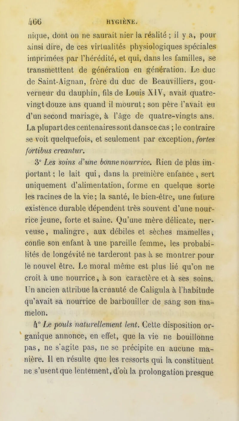 nique, dont on ne saurait nier la réalité ; il y a, pour ainsi dire, de ces virtualités physiologiques spéciales imprimées par l'hérédité, et qui, dans les familles, se transmetttent de génération en génération. Le duc de Saint-Aignan, frère du duc de Beauvilliers, gou- verneur du dauphin, fils de Louis XIV, avait quatre- vingt douze ans quand il mourut ; son père l'avait eu d'un second mariage, à l'âge de quatre-vingts ans. La plupartdes centenaires sont dansce cas ;le contraire se voit quelquefois, et seulement par exception, fortes fortibus creantur. 3° Les soins d'une bonne nourrice. Rien de plus im- portant ; le lait qui, dans la première enfance , sert uniquement d'alimentation, forme en quelque sorte les racines de la vie; la santé, le bien-être, une future existence durable dépendent très souvent d'une nour- rice jeune, forte et saine. Qu'une mère délicate, ner- veuse, malingre, aux débiles et sèches mamelles, confie son enfant à une pareille femme, les probabi- lités de longévité ne tarderont pas à se montrer pour le nouvel être. Le moral même est plus lié qu'on ne croit à une nourrice, à son caractère et à ses soins. Un ancien attribue la cruauté de Caligula à l'habitude qu'avait sa nourrice de barbouiller de sang son ma- melon. ix° Le pouls naturellement lent. Cette disposition or- ganique annonce, en effet, que la vie ne bouillonne pas, ne s'agite pas, ne se précipite en aucune ma- nière. Il en résulte que les ressorts qui la constituent ne s'usent que lentement, d'où la prolongation presque