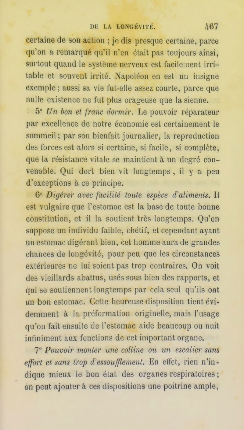 certaine de son action ; je dis presque certaine, parce qu'on a remarqué qu'il n'en était pas toujours ainsi, surtout quand le système nerveux est facilement irri- table et souvent irrité. iNapoléon en est un insigne exemple ; aussi sa vie fut-elle assez courte, parce que nulle existence ne l'ut plus orageuse que la sienne. 5° Un bon et franc dormir. Le pouvoir réparateur par excellence de notre économie est certainement le sommeil ; par son bienfait journalier, la reproduction des forces est alors si certaine, si facile, si complète, que la résistance vitale se maintient à un degré con- venable. Qui dort bien vit longtemps , il y a peu d'exceptions à ce principe. 6° Digérer avec facilité toute espèce d'aliments. II est vulgaire que l'estomac est la base de toute bonne constitution, et il la soutient très longtemps. Qu'on suppose un individu faible, chétif, et cependant ayant un estomac digérant bien, cet homme aura de grandes chances de longévité, pour peu que les circonstances extérieures ne lui soient pas trop contraires. On voit des vieillards abattus, usés sous bien des rapports, et qui se soutiennent longtemps par cela seul qu'ils ont un bon estomac. Cette heureuse disposition tient évi- demment à la préfonnation originelle, mais l'usage qu'on fait ensuite de l'estomac aide beaucoup ou nuit infiniment aux fonctions de cet important organe. 7 Pouvoir monter une colline ou un escalier sans effort et sans trop d'essoufflement. En effet, rien n'in- dique mieux le bon état des organes respiratoires ; on peut ajouter à ces dispositions une poitrine ample,