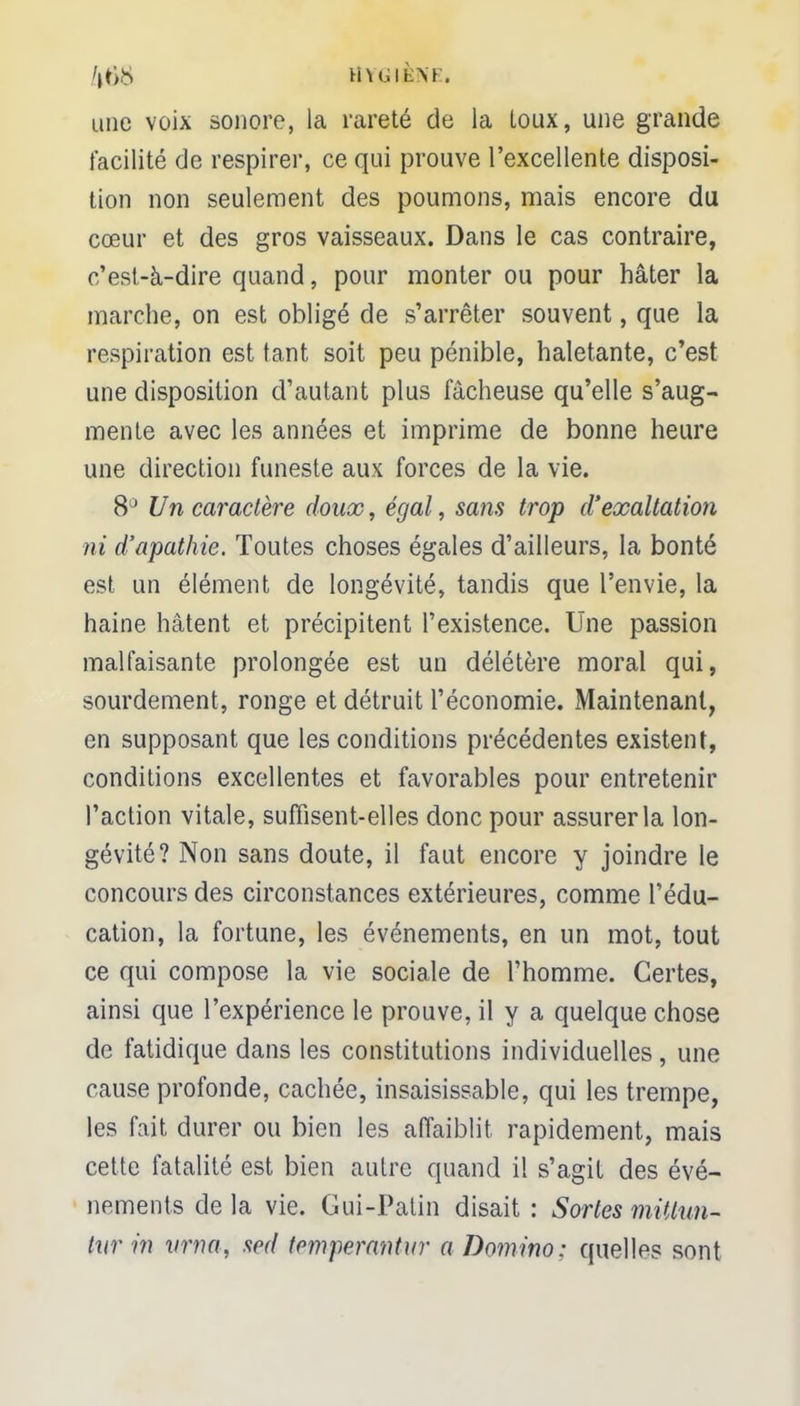 hh.ih\[, une voix sonore, la rareté de la toux, une grande facilité de respirer, ce qui prouve l'excellente disposi- tion non seulement des poumons, mais encore du cœur et des gros vaisseaux. Dans le cas contraire, c'est-à-dire quand, pour monter ou pour hâter la marche, on est obligé de s'arrêter souvent, que la respiration est tant soit peu pénible, haletante, c'est une disposition d'autant plus fâcheuse qu'elle s'aug- mente avec les années et imprime de bonne heure une direction funeste aux forces de la vie. 8° Un caractère doux, égal, sans trop d'exaltation ni d'apathie. Toutes choses égales d'ailleurs, la bonté est un élément de longévité, tandis que l'envie, la haine hâtent et précipitent l'existence. Une passion malfaisante prolongée est un délétère moral qui, sourdement, ronge et détruit l'économie. Maintenant, en supposant que les conditions précédentes existent, conditions excellentes et favorables pour entretenir l'action vitale, suffisent-elles donc pour assurer la lon- gévité? Non sans doute, il faut encore y joindre le concours des circonstances extérieures, comme l'édu- cation, la fortune, les événements, en un mot, tout ce qui compose la vie sociale de l'homme. Certes, ainsi que l'expérience le prouve, il y a quelque chose de fatidique dans les constitutions individuelles, une cause profonde, cachée, insaisissable, qui les trempe, les fait durer ou bien les affaiblit rapidement, mais cette fatalité est bien autre quand il s'agit des évé- nements delà vie. Gui-Patin disait : Sortes miUun- tur in vrna, sed temperantur a Domino: quelles sont