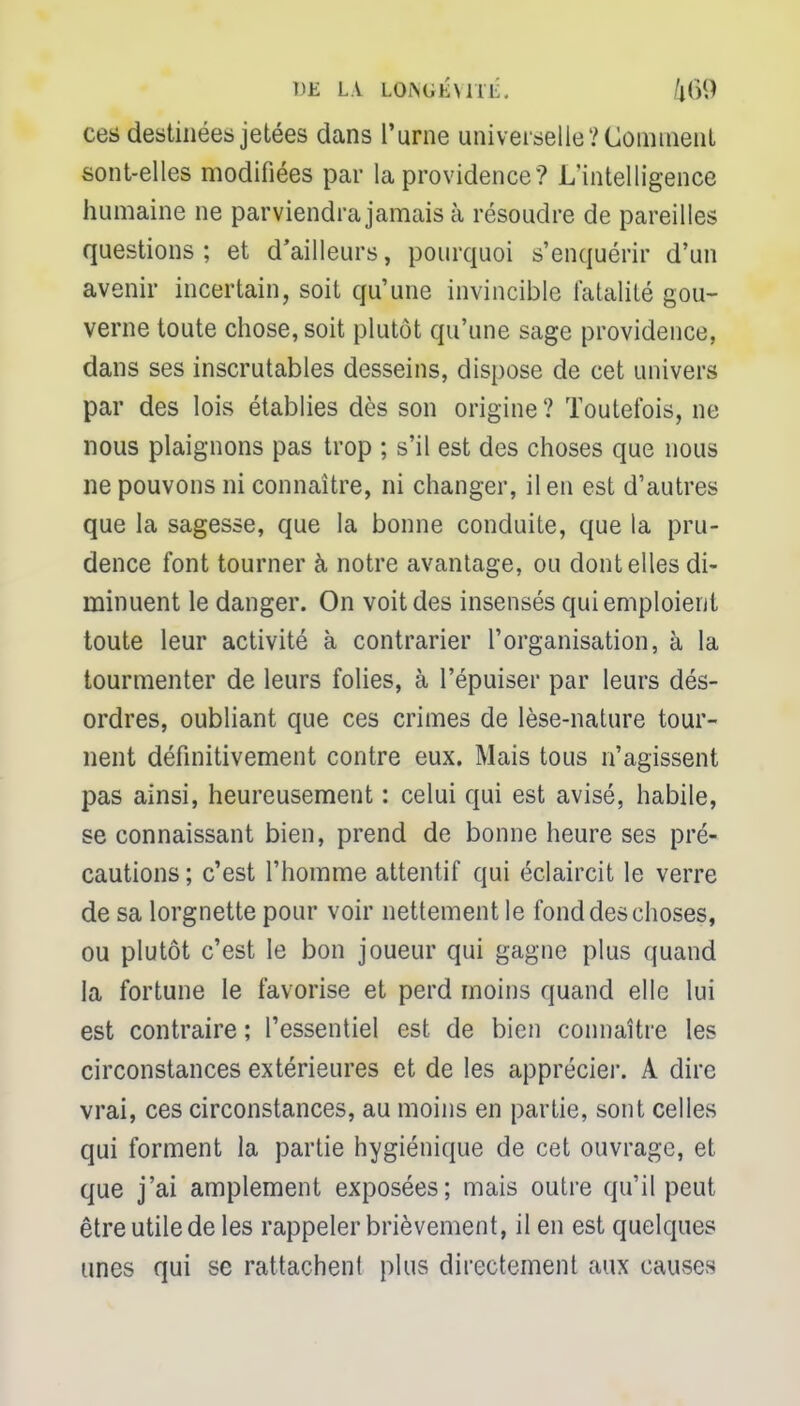 DE LA LOISCKWIIÎ. ^89 ces destinées jetées dans l'urne universelle? Comment sont-elles modifiées par la providence? L'intelligence humaine ne parviendra jamais à résoudre de pareilles questions ; et d'ailleurs, pourquoi s'enquérir d'un avenir incertain, soit qu'une invincible fatalité gou- verne toute chose, soit plutôt qu'une sage providence, dans ses inscrutables desseins, dispose de cet univers par des lois établies dès son origine ? Toutefois, ne nous plaignons pas trop ; s'il est des choses que nous ne pouvons ni connaître, ni changer, il en est d'autres que la sagesse, que la bonne conduite, que la pru- dence font tourner à notre avantage, ou dont elles di- minuent le danger. On voit des insensés qui emploient toute leur activité à contrarier l'organisation, à la tourmenter de leurs folies, à l'épuiser par leurs dés- ordres, oubliant que ces crimes de lèse-nature tour- nent définitivement contre eux. Mais tous n'agissent pas ainsi, heureusement : celui qui est avisé, habile, se connaissant bien, prend de bonne heure ses pré- cautions; c'est l'homme attentif qui éclaircit le verre de sa lorgnette pour voir nettement le fond des choses, ou plutôt c'est le bon joueur qui gagne plus quand la fortune le favorise et perd moins quand elle lui est contraire ; l'essentiel est de bien connaître les circonstances extérieures et de les apprécier. A dire vrai, ces circonstances, au moins en partie, sont celles qui forment la partie hygiénique de cet ouvrage, et que j'ai amplement exposées; mais outre qu'il peut être utile de les rappeler brièvement, il en est quelques unes qui se rattachent plus directement aux causes